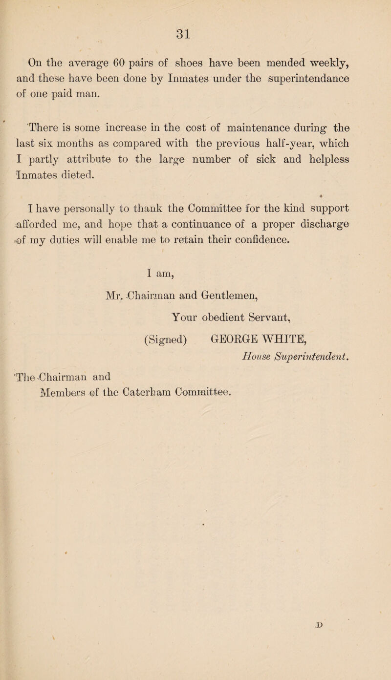 On the average 60 pairs of shoes have been mended weekly, and these have been done by Inmates under the snperintendance of one paid man. There is some increase in the cost of maintenance during the last six months as compared with the previous half-year, which I partly attribute to the large number of sick and helpless Inmates dieted. I have personally to thank the Committee for the kind support afforded me, and hope that a continuance of a proper discharge fof my duties will enable me to retain their confidence. I am, Mr. -Chairman and Gentlemen, Your obedient Servant, (Signed) GEORGE WHITE, House Superintendent. 'The-Chairman and Members ©f the Caterham Committee. x>
