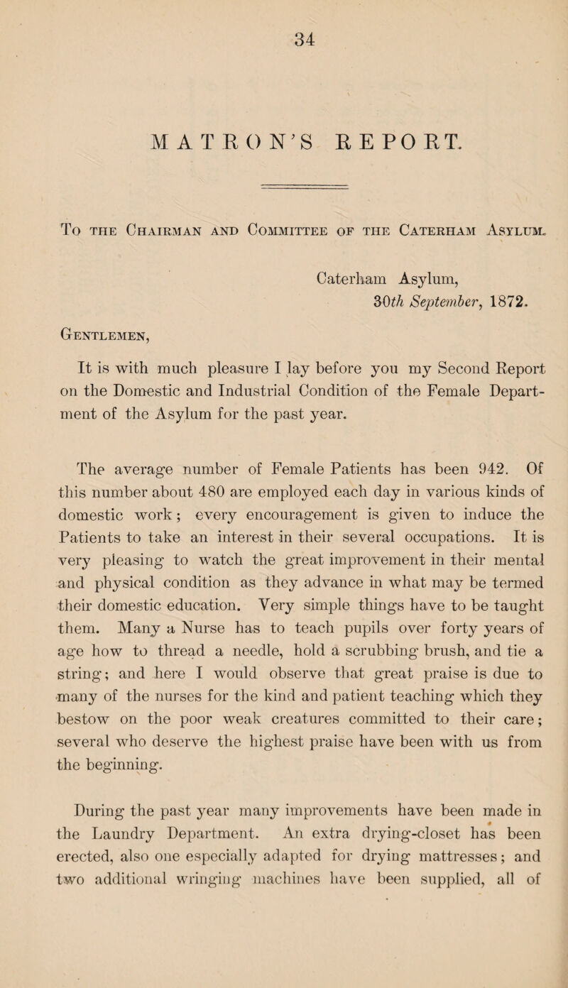M A T E 0 N7 S E E PO ET. To the Chairman and Committee of the Caterham Asylum* Caterham Asylum, 3bth September, 1872. Gentlemen, It is with much pleasure I lay before you my Second Report on the Domestic and Industrial Condition of the Female Depart¬ ment of the Asylum for the past year. The average number of Female Patients has been 942. Of this number about 480 are employed each day in various kinds of domestic work; every encouragement is given to induce the Patients to take an interest in their several occupations. It is very pleasing to watch the great improvement in their mental and physical condition as they advance in what may be termed their domestic education. Very simple things have to be taught them. Many a Nurse has to teach pupils over forty years of age how to thread a needle, hold a scrubbing brush, and tie a string; and here I would observe that great praise is due to many of the nurses for the kind and patient teaching which they bestow on the poor weak creatures committed to their care; several who deserve the highest praise have been with us from the beginning. During the past year many improvements have been made in # the Laundry Department. An extra drying-closet has been erected, also one especially adapted for drying mattresses; and two additional wringing machines have been supplied, all of