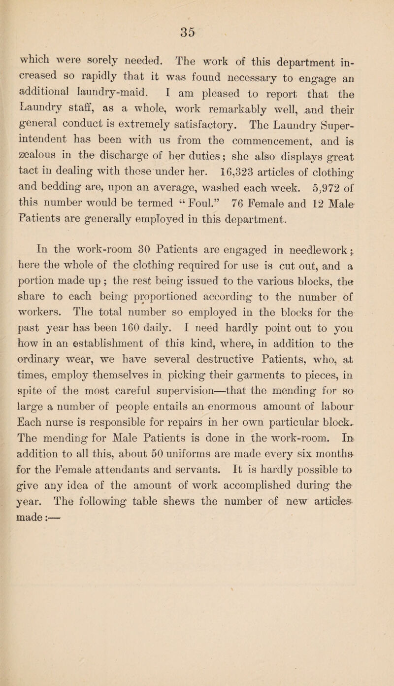 which were sorely needed. The work of this department in¬ creased so rapidly that it was found necessary to engage an additional laundry-maid. I am pleased to report that the Laundry staff, as a whole, work remarkably well, and their general conduct is extremely satisfactory. The Laundry Super¬ intendent has been with us from the commencement, and is zealous in the discharge of her duties; she also displays great tact in dealing with those under her. 16,323 articles of clothing and bedding are, upon an average, washed each week. 5,972 of this number would be termed “ Foul.” 76 Female and 12 Male Patients are generally employed in this department. In the work-room 30 Patients are engaged in needlework; here the whole of the clothing required for use is cut out, and a portion made up ; the rest being issued to the various blocks, the share to each being proportioned according to the number of workers. The total number so employed in the blocks for the past year has been 160 daily. I need hardly point out to you how in an establishment of this kind, where, in addition to the ordinary wear, we have several destructive Patients, who, at times, employ themselves in picking their garments to pieces, in spite of the most careful supervision—that the mending for so large a number of people entails an enormous amount of labour Each nurse is responsible for repairs in her own particular block. The mending for Male Patients is done in the work-room. In addition to all this, about 50 uniforms are made every six months for the Female attendants and servants. It is hardly possible to give any idea of the amount of work accomplished during the year. The following table shews the number of new articles made:—