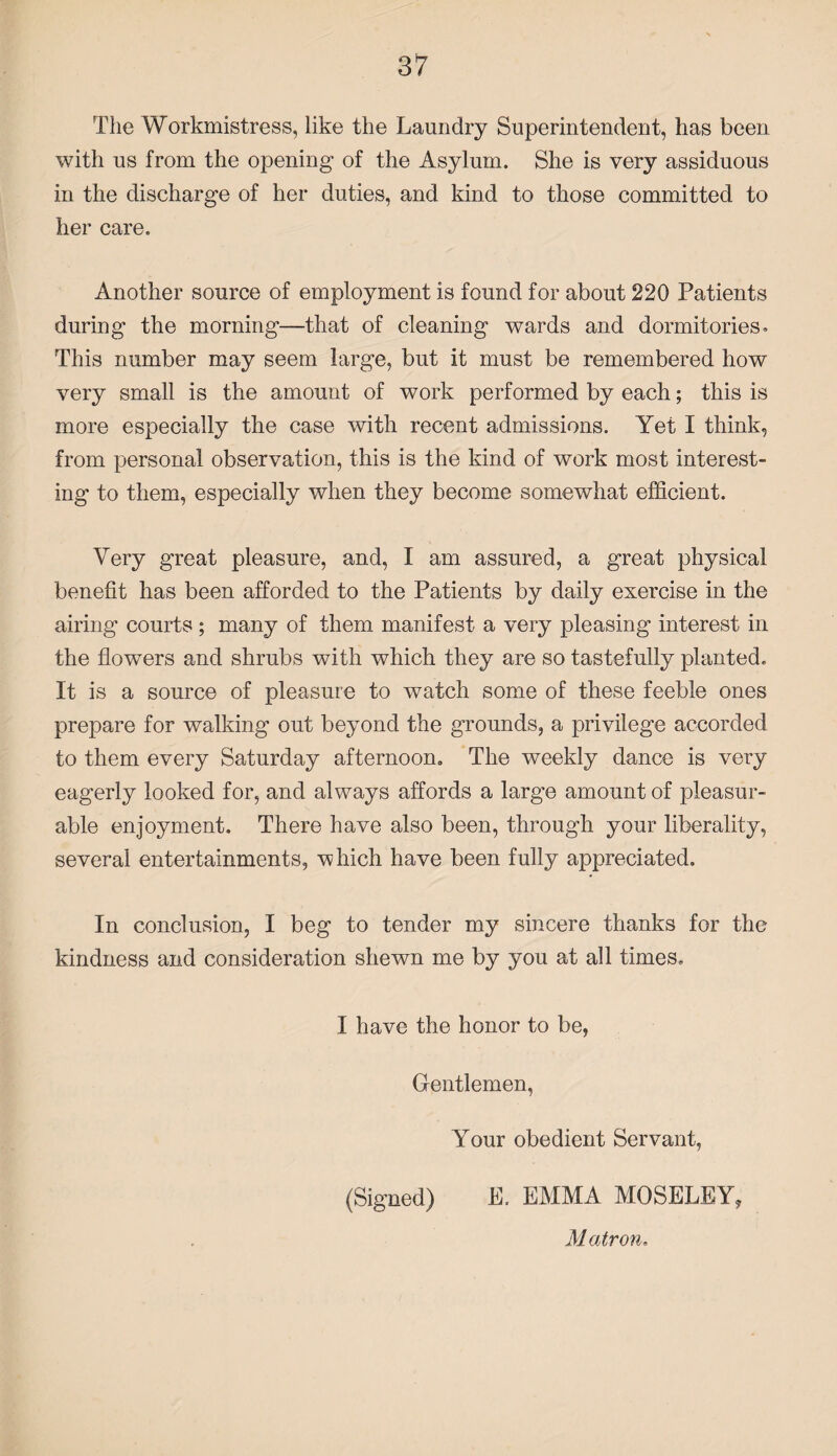 The Workmistress, like the Laundry Superintendent, has been with us from the opening of the Asylum. She is very assiduous in the discharge of her duties, and kind to those committed to her care. Another source of employment is found for about 220 Patients during the morning—that of cleaning wards and dormitories. This number may seem large, but it must be remembered how very small is the amount of work performed by each; this is more especially the case with recent admissions. Yet I think, from personal observation, this is the kind of work most interest¬ ing to them, especially when they become somewhat efficient. Very great pleasure, and, I am assured, a great physical benefit has been afforded to the Patients by daily exercise in the airing courts ; many of them manifest a very pleasing interest in the flowers and shrubs with which they are so tastefully planted. It is a source of pleasure to watch some of these feeble ones prepare for walking out beyond the grounds, a privilege accorded to them every Saturday afternoon. The weekly dance is very eagerly looked for, and always affords a large amount of pleasur¬ able enjoyment. There have also been, through your liberality, several entertainments, which have been fully appreciated. In conclusion, I beg to tender my sincere thanks for the kindness and consideration shewn me by you at all times. I have the honor to be, Gentlemen, Your obedient Servant, (Signed) E. EMMA MOSELEY, Matron,