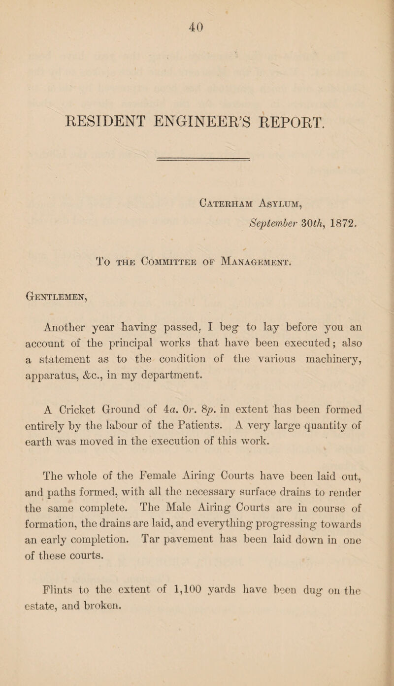 RESIDENT ENGINEER'S REPORT. Caterham Asylum, September 30£/i, 1872. To the Committee of Management. Gentlemen, Another year having passed. I beg to lay before you an account of the principal works that have been executed; also a statement as to the condition of the various machinery, apparatus, &c., in my department. A Cricket Ground of 4a. Or. 8p. in extent has been formed entirely by the labour of the Patients. A very large quantity of earth was moved in the execution of this work. The whole of the Female Airing Courts have been laid out, and paths formed, with all the necessary surface drains to render the same complete. The Male Airing Courts are in course of formation, the drains are laid, and everything progressing towards an early completion. Tar pavement has been laid down in one of these courts. Flints to the extent of 1,100 yards have been dug on the estate, and broken.