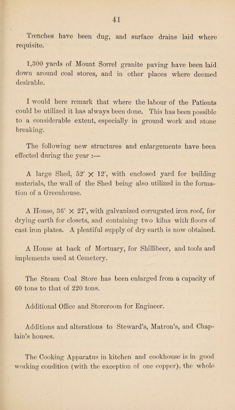 Trenches have been dug, and surface drains laid where requisite. 1,300 yards of Mount Sorrel granite paving have been laid down around coal stores, and in other places where deemed desirable. I would here remark that where the labour of the Patients could be utilized it has always been done. This has been possible to a considerable extent, especially in ground work and stone breaking. The following new structures and enlargements have been effected during the year :— A large Shed, 52' X 12', with enclosed yard for building materials, the wall of the Shed being qlso utilized in the forma¬ tion of a Greenhouse. A House, 36' X 27', with galvanized corrugated iron roof, for drying earth for closets, and containing two kilns with floors of cast iron plates. A plentiful supply of dry earth is now obtained. A House at back of Mortuary, for Shillibeer, and tools and implements used at Cemetery. The Steam Coal Store has been enlarged from a capacity of 60 tons to that of 220 tons. Additional Office and Storeroom for Engineer. Additions and alterations to Steward’s, Matron’s, and Chap¬ lain’s houses. The Cooking Apparatus in kitchen and cookhouse is in good working condition (with the exception of one copper), the whole