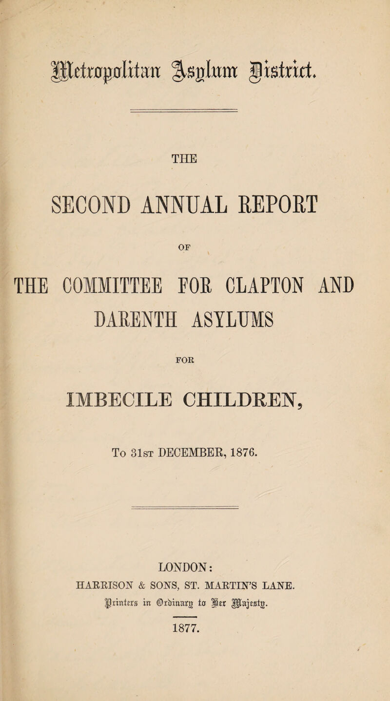 lltoflpfllilatt Jisirat THE SECOND ANNUAL REPORT OF THE COMMITTEE FOR CLAPTON AND DARENTH ASYLUMS IMBECILE CHILDREN, To 31st DECEMBER, 1876. LONDON: HARRISON & SONS, ST. MARTIN’S LANE. Printers in ©rbanarg ta ler Utajrstg. 1877.