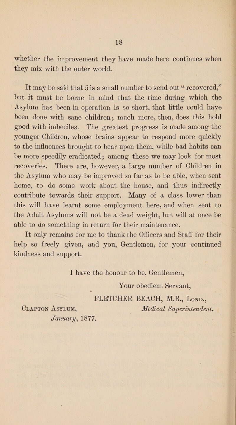 whether the improvement they have made here continues when they mix with the outer world. It may be said that 5 is a small number to send out “ recovered,” but it must be borne in mind that the time during which the Asylum has been in operation is so short, that little could have been done with sane children; much more, then, does this hold good with imbeciles. The greatest progress is made among the younger Children, whose brains appear to respond more quickly to the influences brought to bear upon them, while bad habits can be more speedily eradicated; among these we may look for most recoveries. There are, however, a large number of Children in the Asylum who may be improved so far as to be able, when sent home, to do some work about the house, and thus indirectly contribute towards their support. Many of a class lower than this will have learnt some employment here, and when sent to the Adult Asylums will not be a dead weight, but will at once be able to do something in return for their maintenance. It only remains for me to thank the Officers and Staff for their help so freely given, and you, Gentlemen, for your continued kindness and support. I have the honour to be, Gentlemen, Your obedient Servant, FLETCHER BEACH, M.B., Lond., Clapton Asylum, Medical Superintendent. January, 1877.
