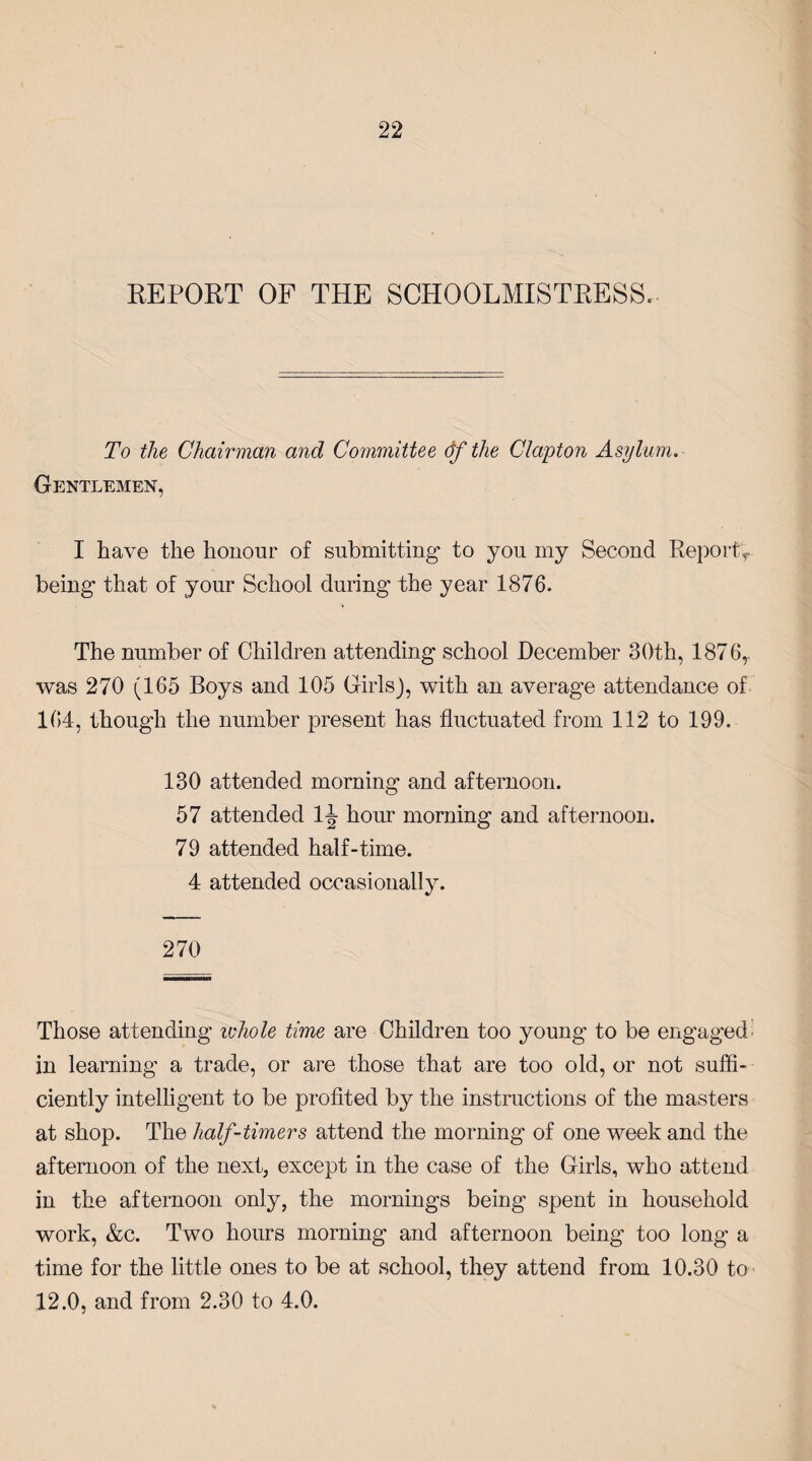 REPORT OF THE SCHOOLMISTRESS. To the Chairman and Committee of the Clapton Asylum. Gentlemen, I have the honour of submitting to you my Second Report^ being that of your School during the year 1876. The number of Children attending school December 30th, 1876,. was 270 (165 Boys and 105 Girls), with an average attendance of 164, though the number present has fluctuated from 112 to 199. 130 attended morning and afternoon. 57 attended 1^ hour morning and afternoon. 79 attended half-time. 4 attended occasionally. 270 Those attending ivhole time are Children too young to be engaged in learning a trade, or are those that are too old, or not suffi¬ ciently intelligent to be profited by the instructions of the masters at shop. The half-timers attend the morning of one week and the afternoon of the next, except in the case of the Girls, who attend in the afternoon only, the mornings being spent in household work, &c. Two hours morning and afternoon being too long a time for the little ones to be at school, they attend from 10.30 to 12.0, and from 2.30 to 4.0.