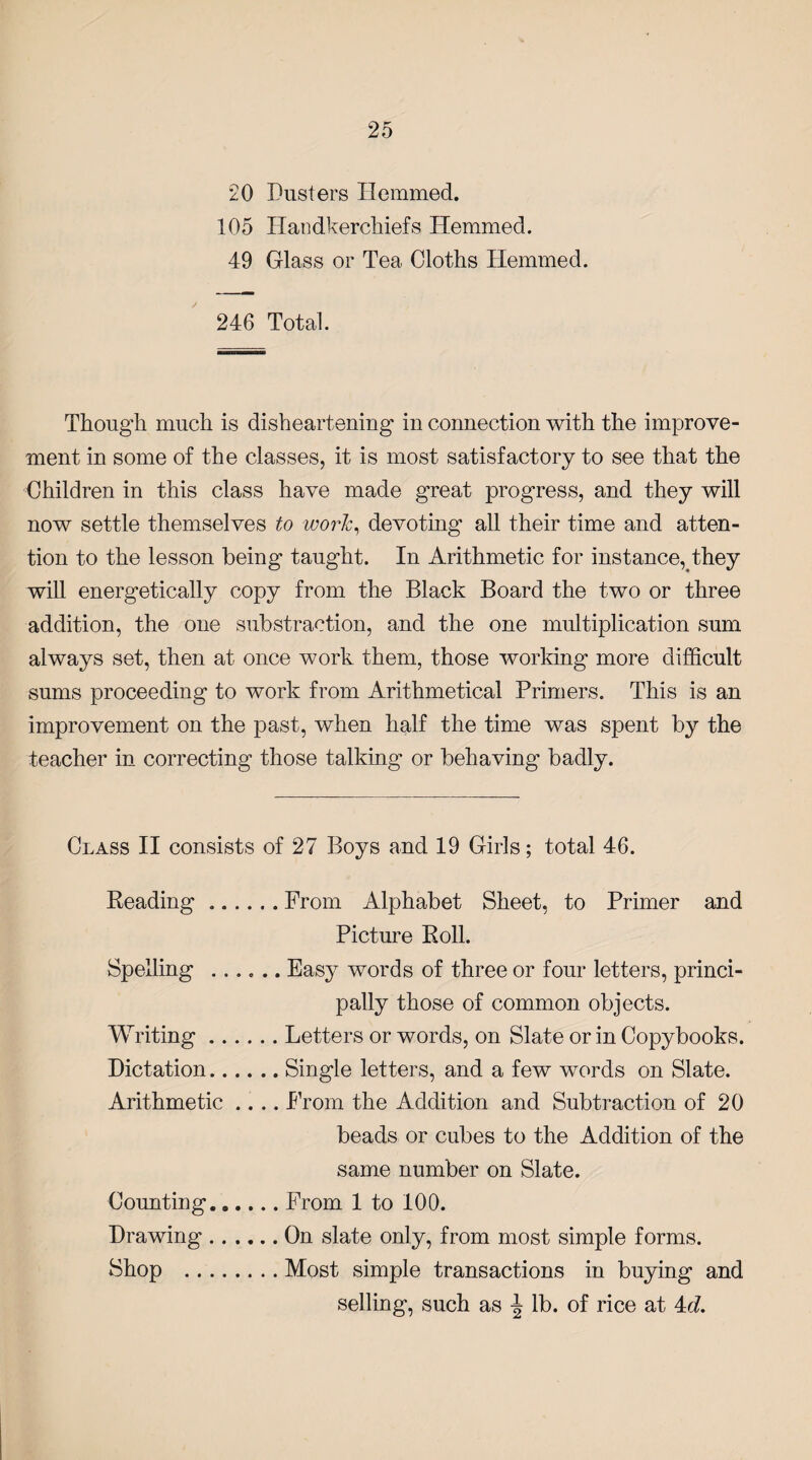 20 Dusters Hemmed. 105 Handkerchiefs Hemmed. 49 Glass or Tea Cloths Hemmed. 246 Total. Though much is disheartening in connection with the improve¬ ment in some of the classes, it is most satisfactory to see that the Children in this class have made great progress, and they will now settle themselves to work, devoting all their time and atten¬ tion to the lesson being* taught. In Arithmetic for instance, they will energetically copy from the Black Board the two or three addition, the one substraetion, and the one multiplication sum always set, then at once work them, those working more difficult sums proceeding to work from Arithmetical Primers. This is an improvement on the past, when half the time was spent by the teacher in correcting those talking or behaving badly. Class II consists of 27 Boys and 19 Girls; total 46. Reading.From Alphabet Sheet, to Primer and Picture Roll. Spelling .Easy words of three or four letters, princi¬ pally those of common objects. Writing.Letters or words, on Slate or in Copybooks. Dictation.Single letters, and a few words on Slate. Arithmetic .... From the Addition and Subtraction of 20 beads or cubes to the Addition of the same number on Slate. Counting.From 1 to 100. Drawing.On slate only, from most simple forms. Shop .Most simple transactions in buying and selling, such as lb. of rice at 4<£