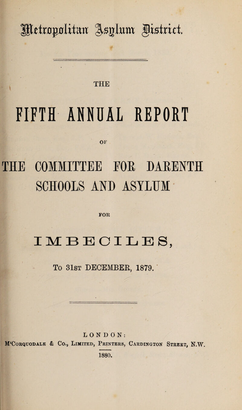 Petr0p0litait Jistritt. THE FIFTH AHNHAL REPORT THE COMMITTEE EOE DARENTH SCHOOLS AND ASYLUM FOR IMBECILES, To 31st DECEMBER, 1879. LONDON: M‘Corqt;odale & Co., Limited, Printers, Cardington Street, N.W. 1880.