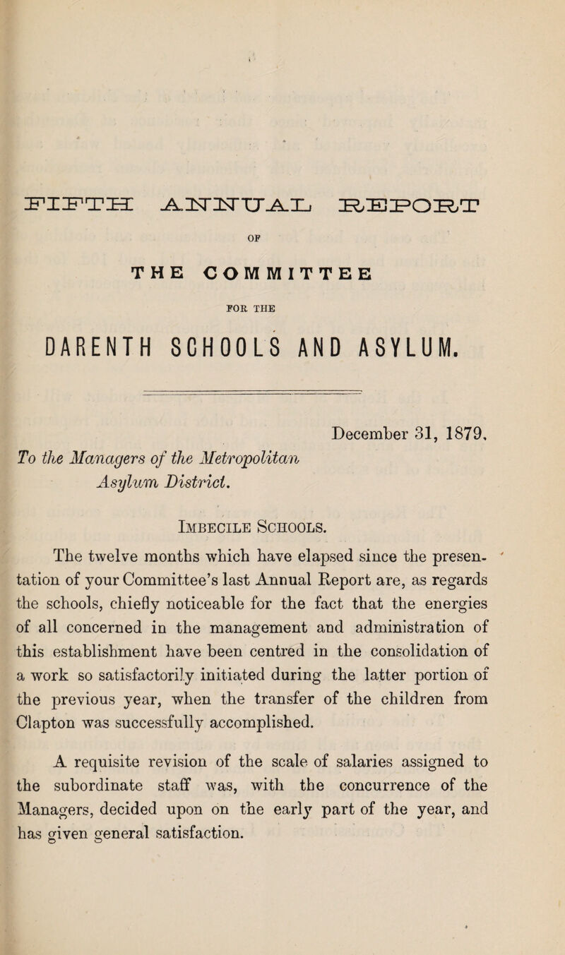 FIIFTH OP THE COMMITTEE POR THE DARENTH SCHOOLS AND ASYLUM. December 31, 1879, To the Managers of the Metropolitan Asylum District. Imbecile Schools. The twelve months which have elapsed since the presen-  tation of your Committee’s last Annual Report are, as regards the schools, chiefly noticeable for the fact that the energies of all concerned in the management and administration of this establishment have been centred in the consolidation of a work so satisfactorily initiated during the latter portion of the previous year, when the transfer of the children from Clapton was successfully accomplished. A requisite revision of the scale of salaries assigned to the subordinate staff was, with the concurrence of the Managers, decided upon on the earl}^ part of the year, and has ofiven general satisfaction. O O