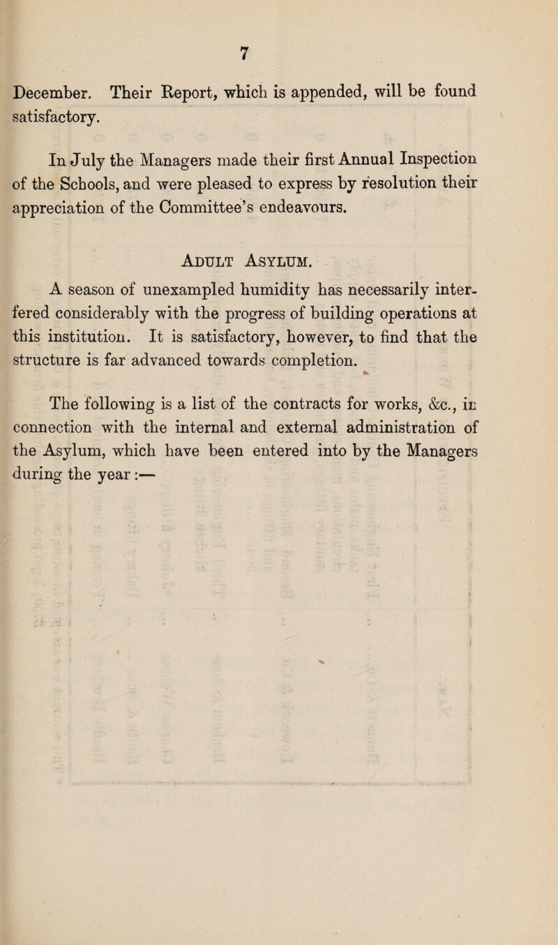 December. Their Report, which is appended, will be found satisfactory. In July the Managers made their first Annual Inspection of the Schools, and were pleased to express by resolution their appreciation of the Committee’s endeavours. Adult Asylum. A season of unexampled humidity has necessarily inter¬ fered considerably with the progress of building operations at this institution. It is satisfactory, however, to find that the structure is far advanced towards completion. The following is a list of the contracts for works, &c., in connection with the internal and external administration of the Asylum, which have been entered into by the Managers during the year:—