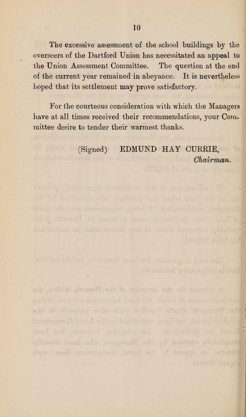 The excessive assessment of the school buildings by the overseers of the Dartford Union has necessitated an appeal to the Union Assessment Committee. The question at the end of the current year remained in abeyance. It is nevertheless hoped that its settlement may prove satisfactory. For the courteous consideration with which the Managers have at all times received their recommendations, your Corur- mittee desire to tender their warmest thanks. (Signed) EDMUND HAY CURRIE, Chairman.