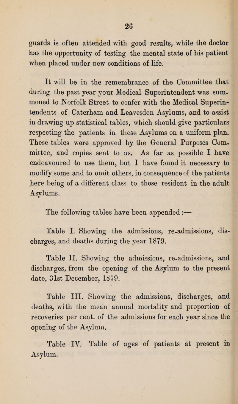 guards is often attended with good results, while the doctor has the opportunity of testing the mental state of his patient when placed under new conditions of life. It will be in the remembrance of the Committee that during the past year your Medical Superintendent was sum¬ moned to Norfolk Street to confer with the Medical Superin^ tendents of Caterham and Leavesden Asylums, and to assist in drawing up statistical tables, which should give particulars respecting the patients in these Asylums on a uniform plan. These tables were approved by the General Purposes Com¬ mittee, and copies sent to us. As far as possible I have endeavoured to use them, but I have found it necessary to modify some and to omit others, in consequence of the patients here being of a different class to those resident in the adult Asvlums. The following tables have been appended:— Table I. Showing the admissions, re-admissions, dis¬ charges, and deaths during the year 1879. Table II. Showing the admissions, re-admissions, and discharges, from the opening of the Asylum to the present date, 31st December, 1879. Table III. Showing the admissions, discharges, and deaths, with the mean annual mortality and proportion of recoveries per cent, of the admissions for each year since the opening of the Asylum. Table lY. Table of ages of patients at present in Asylum.