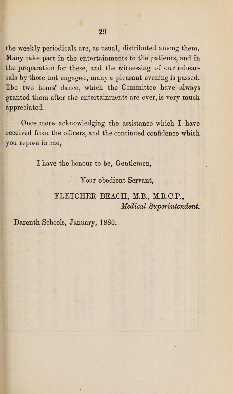 the weekly periodicals are, as usual, distributed among them. Many take part in the entertainments to the patients, and in the preparation for these, and the witnessing of our rehear¬ sals by those not engaged, many a pleasant evening is passed. The two hours’ dance, which the Committee have always granted them after the entertainments are over, is very much appreciated. Once more acknowledging the assistance which I have received from the officers, and the continued confidence which you repose in me, I have the honour to be, Gentlemen, Your obedient Servant, FLETCHER BEACH, M.B., M.R.C.R, Medical Superintendent Darenth Schools, January, 1880,