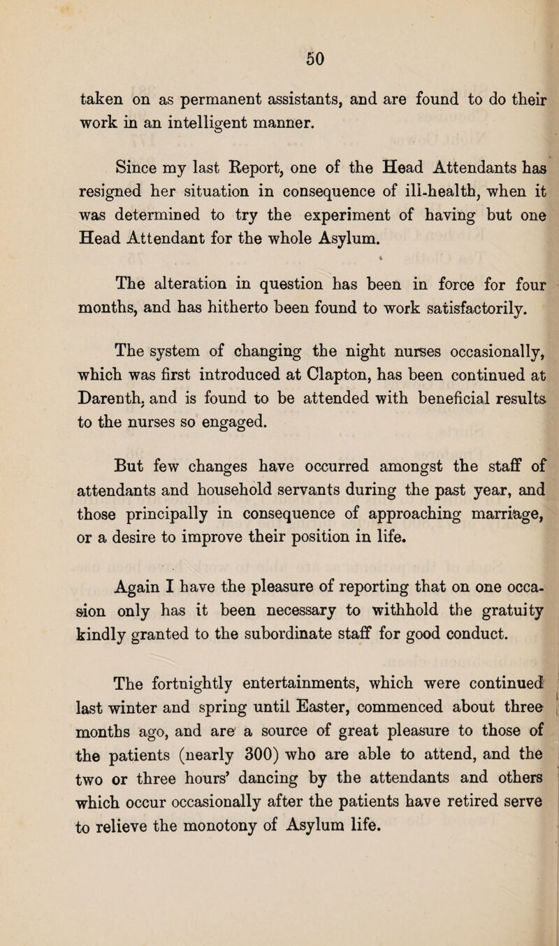 taken on as permanent assistants, and are found to do their work in an intelligent manner. Since my last Report, one of the Head Attendants has resigned her situation in consequence of ill-health, when it was determined to try the experiment of having but one Head Attendant for the whole Asylum. The alteration in question has been in force for four months, and has hitherto been found to work satisfactorily. The system of changing the night nurses occasionally, which was first introduced at Clapton, has been continued at Darenth, and is found to be attended with beneficial results to the nurses so engaged. But few changes have occurred amongst the staff of attendants and household servants during the past year, and those principally in consequence of approaching marriage, or a desire to improve their position in life. Again I have the pleasure of reporting that on one occa¬ sion only has it been necessary to withhold the gratuity kindly granted to the subordinate staff for good conduct. The fortnightly entertainments, which were continued last winter and spring until Easter, commenced about three months ago, and are' a source of great pleasure to those of the patients (nearly 300) who are able to attend, and the two or three hours* dancing by the attendants and others which occur occasionally after the patients have retired serve to relieve the monotony of Asylum life.