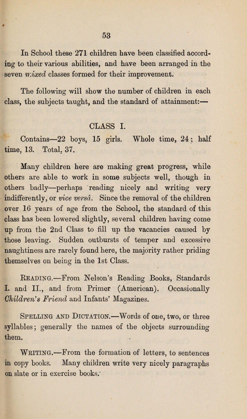In School these 271 children have been classified accord¬ ing to their various abilities, and have been arranged in the seven wAxed classes formed for their improvement. The following will show the number of children in each class, the subjects taught, and the standard of attainment:— CLASS I. Contains—22 boys, 15 girls. Whole time, 24 ; half time, 13. Total, 37. Many children here are making great progress, while others are able to work in some subjects well, though in others badly—perhaps reading nicely and writing very indifferently, or vice versa. Since the removal of the children over 16 years of age from the School, the standard of this class has been lowered slightly, several children having come up from the 2nd Class to fill up the vacancies caused by those leaving. Sudden outbursts of temper and excessive naughtiness are rarely found here, the majority rather priding themselves on being in the 1st Class. Reading.—From Nelson’s Reading Books, Standards I. and II., and from Primer (American). Occasionally Children's Friend and Infants’ Magazines. Spelling and Dictation.—Words of one, two, or three syllables; generally the names of the objects surrounding them. Wkiting.—From the formation of letters, to sentences in copy books. Many children write very nicely paragraphs on slate or in exercise books.*