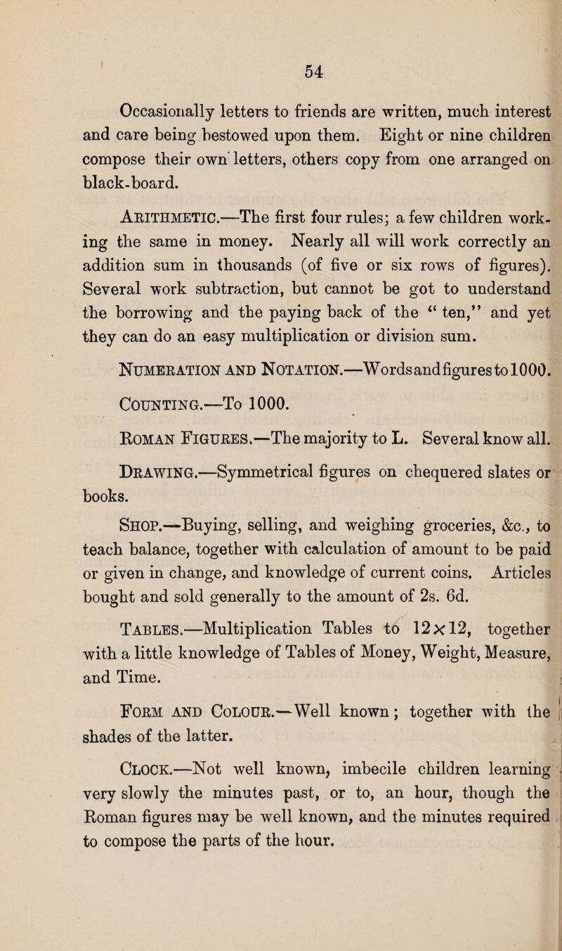 Occasionally letters to friends are written, mucli interest and care being bestowed upon them. Eight or nine children compose their own* letters, others copy from one arranged on black-board. Abithmetic.—The first four rules; a few children work¬ ing the same in money. Nearly all will work correctly an addition sum in thousands (of five or six rows of figures). Several work subtraction, but cannot be got to understand the borrowing and the paying back of the “ ten,*’ and yet they can do an easy multiplication or division sum. Numeeation and Notation.—WordsandfigurestolOOO. Counting.—To 1000. Roman Figubes.—The majority to L. Several know all. Dbawing.—Symmetrical figures on chequered slates or books. Shop.—Buying, selling, and weighing groceries, &c., to teach balance, together with calculation of amount to be paid or given in change, and knowledge of current coins. Articles bought and sold generally to the amount of 2s. 6d. Tables.—Multiplication Tables to 12x12, together with a little knowledge of Tables of Money, Weight, Measure, and Time. Fobm and Colodb.—Well known; together with the [ shades of the latter. Clock.—Not well known, imbecile children learning . very slowly the minutes past, or to, an hour, though the Roman figures may be well known, and the minutes required to compose the parts of the hour.
