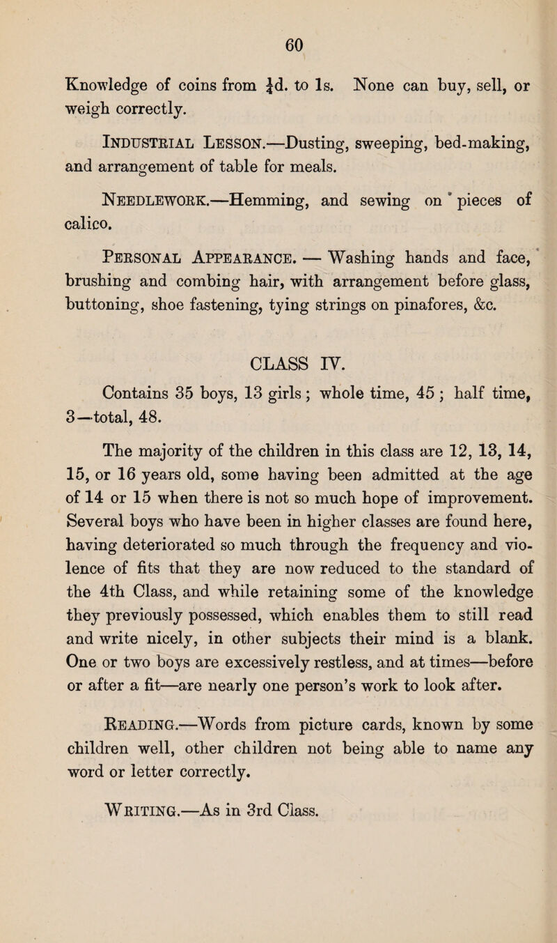 Knowledge of coins from Jd. to Is. None can buy, sell, or weigh correctly. Industeial Lesson.—Dusting, sweeping, bed-making, and arrancrement of table for meals. O NeedleWOEK.—Hemming, and sewing on * pieces of calico, Peesonal Appeaeance. — Washing hands and face, * brushing and combing hair, with arrangement before glass, buttoning, shoe fastening, tying strings on pinafores, &c. CLASS lY. Contains 35 boys, 13 girls ; whole time, 45 ; half time, 3—-total, 48. The majority of the children in this class are 12, 13, 14, 15, or 16 years old, some having been admitted at the age of 14 or 15 when there is not so much hope of improvement. Several boys who have been in higher classes are found here, having deteriorated so much through the frequency and vio¬ lence of fits that they are now reduced to the standard of the 4th Class, and while retaining some of the knowledge they previously possessed, which enables them to still read and write nicely, in other subjects their mind is a blank. One or two boys are excessively restless, and at times—before or after a fit—are nearly one person’s work to look after. Eeading.—Words from picture cards, known by some children well, other children not being able to name any word or letter correctly. W EITING,—As in 3rd Class.