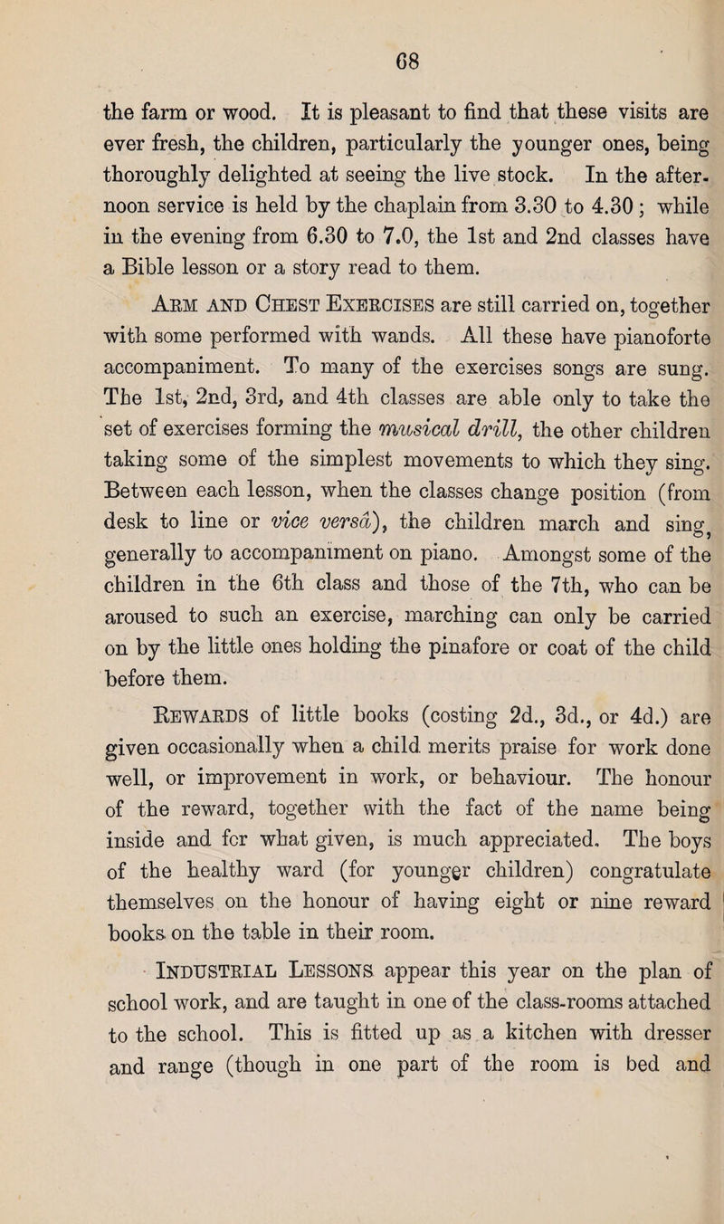the farm or wood. It is pleasant to find that these visits are ever fresh, the children, particularly the younger ones, being thoroughly delighted at seeing the live stock. In the after¬ noon service is held by the chaplain from 3.30 to 4.30; while in the evening from 6.30 to 7.0, the 1st and 2nd classes have a Bible lesson or a story read to them. Aem and Chest Exercises are still carried on, together with some performed with wands. All these have pianoforte accompaniment. To many of the exercises songs are sung. The 1st, 2nd, 3rd, and 4th classes are able only to take the set of exercises forming the musical drill, the other children taking some of the simplest movements to which they sing. Between each lesson, when the classes change position (from desk to line or vice versa), the children march and sing^ generally to accompaniment on piano. Amongst some of the children in the 6th class and those of the 7th, who can be aroused to such an exercise, marching can only be carried on by the little ones holding the pinafore or coat of the child before them. Kewards of little books (costing 2d., 3d., or 4d.) are given occasionally when a child merits praise for work done well, or improvement in work, or behaviour. The honour of the reward, together with the fact of the name being inside and for what given, is much appreciated. The boys of the healthy ward (for younger children) congratulate themselves on the honour of having eight or nine reward books, on the table in their room. • Industrial Lessons appear this year on the plan of school work, and are taught in one of the class-rooms attached to the school. This is fitted up as a kitchen with dresser and range (though in one part of the room is bed and
