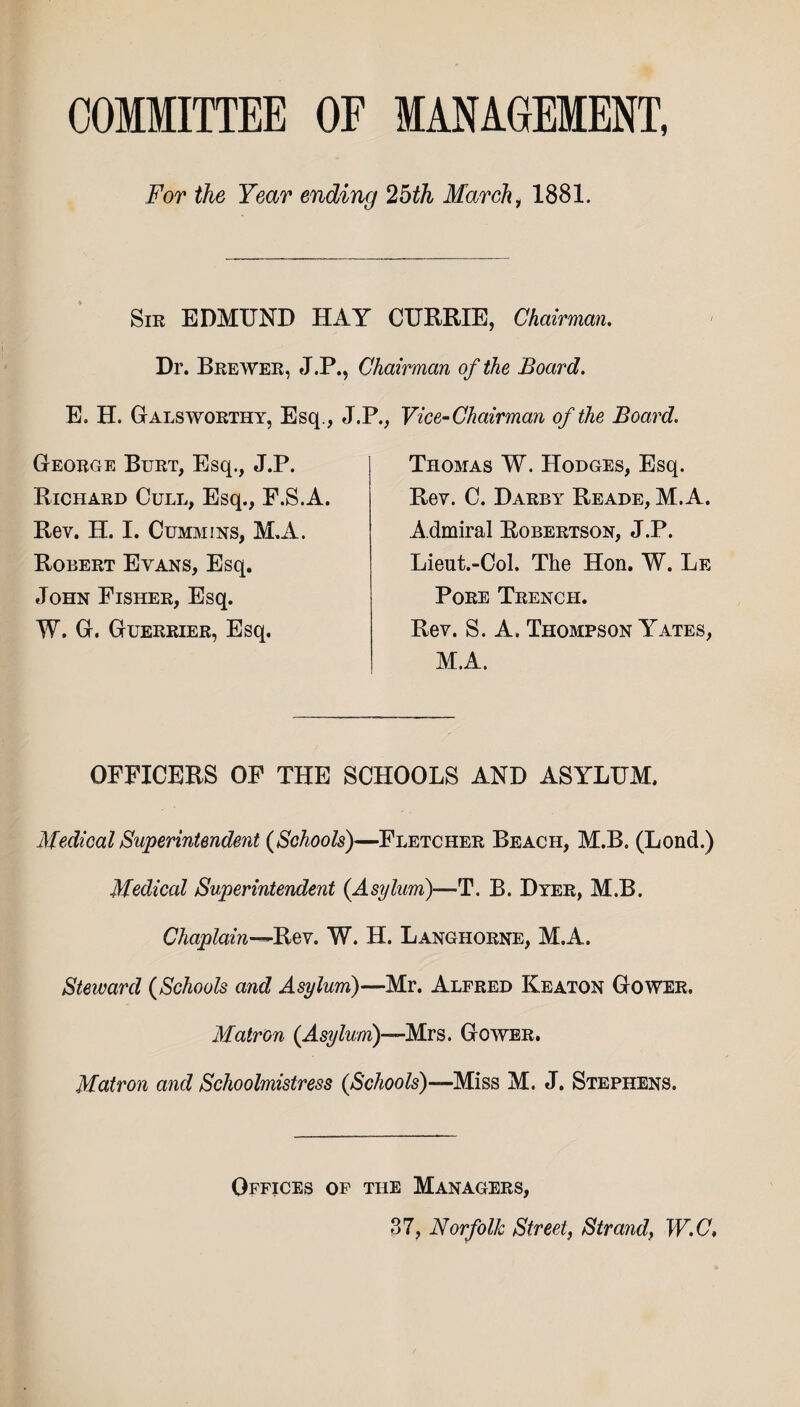 COMMITTEE OF MANAGEMENT, For the Year ending 25th March 1 1881. Sir EDMUND HAY CURRIE, Chairman. Dr. Brewer, J.P., Chairman of the Board. E. H. Galsworthy, Esq., J.P, George Burt, Esq., J.P. Richard Cull, Esq., F.S.A. Rev. H. I. Cummins, M.A. Robert Evans, Esq. John Fisher, Esq. W. G. Guerrier, Esq. Vice-Chairman of the Board. Thomas W. Hodges, Esq. Rev. C. Darby Reade, M.A. Admiral Robertson, J.P. Lieut.-Col. The Hon. W. Le Pore Trench. Rev. S. A. Thompson Yates, M.A. OFFICERS OF THE SCHOOLS AND ASYLUM. Medical Superintendent {Schools)—Fletcher Beach, M.B. (Lond.) Medical Superintendent {Asylum)—T. B. Dyer, M.B. Chaplain—Rev. W. H. Langhorne, M.A. Steward {Schools and Asylum)—Mr. Alfred Keaton Gower. Matron {Asylum)—Mrs. Gower. Matron and Schoolmistress {Schools)—Miss M. J. Stephens. Offices of the Managers, 37, Norfolk Street, Strand, W.C,