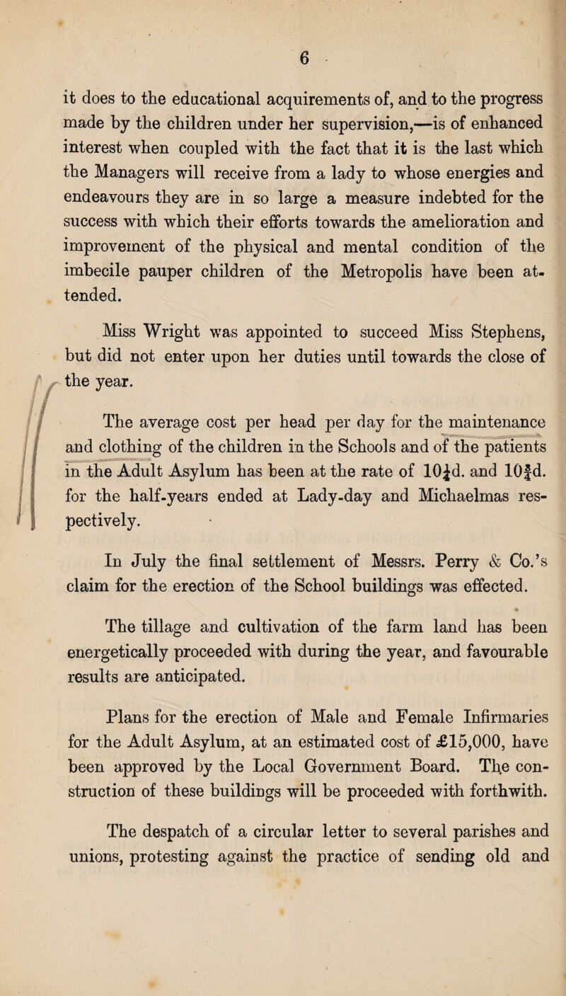 it does to the educational acquirements of, and to the progress made by the children under her supervision,—is of enhanced interest when coupled with the fact that it is the last which the Managers will receive from a lady to whose energies and endeavours they are in so large a measure indebted for the success with which their efforts towards the amelioration and improvement of the physical and mental condition of the imbecile pauper children of the Metropolis have been at¬ tended. Miss Wright was appointed to succeed Miss Stephens, but did not enter upon her duties until towards the close of the year. The average cost per head per day for the maintenance and clothing of the children in the Schools and of the patients in the Adult Asylum has been at the rate of lO^d. and lOf d. for the half-years ended at Lady-day and Michaelmas res¬ pectively. In July the final settlement of Messrs. Perry & Co.’s claim for the erection of the School buildings was effected. 4 The tillage and cultivation of the farm land has been energetically proceeded with during the year, and favourable results are anticipated. Plans for the erection of Male and Female Infirmaries for the Adult Asylum, at an estimated cost of £15,000, have been approved by the Local Government Board. The con¬ struction of these buildings will be proceeded with forthwith. The despatch of a circular letter to several parishes and unions, protesting against the practice of sending old and