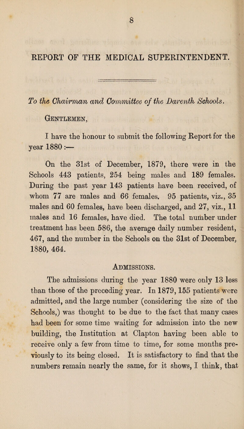 REPORT OF THE MEDICAL SUPERINTENDENT. To the Chairman and Committee of the Darenth Schools. Gentlemen, I have the honour to submit the following Report for the year 1880:— On the 31st of December, 1879, there were in the Schools 443 patients, 254 being males and 189 females. During the past year 143 patients have been received, of whom 77 are males and 66 females. 95 patients, viz., 35 males and 60 females, have been discharged, and 27, viz., 11 males and 16 females, have died. The total number under treatment has been 586, the average daily number resident, 467, and the number in the Schools on the 31st of December, 1880, 464. Admissions. The admissions during the year 1880 were only 13 less than those of the preceding year. In 1879,155 patients were admitted, and the large number (considering the size of the Schools,) was thought to be due to the fact that many cases had been for some time waiting for admission into the new building, the Institution at Clapton having been able to receive only a few from time to time, for some months pre¬ viously to its being closed. It is satisfactory to find that the numbers remain nearly the same, for it shows, I think, that