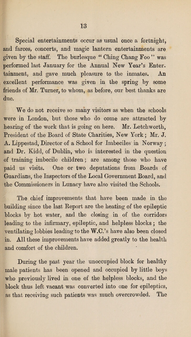 Special entertainments occur as usual once a fortnight, and farces, concerts, and magic lantern entertainments are given by the staff. The burlesque “ Ching Chang Foo ” was performed last January for the Annual New Year’s Enter¬ tainment, and gave much pleasure to the inmates. An excellent performance was given in the spring by some friends of Mr. Turner, to whom, as before, our best thanks are due. We do not receive so many visitors as when the schools were in London, but those who do come are attracted by hearing of the work that is going on here. Mr. Letchworth, President of the Board of State Charities, New York ; Mr. J. A. Lippestad, Director of a School for Imbeciles in Norway ; and Dr. Kidd, of Dublin, who is interested in the question of training imbecile children ; are among those who have paid us visits. One or two deputations from Boards of Guardians, the Inspectors of the Local Government Board, and the Commissioners in Lunacy have also visited the Schools. The chief improvements that have been made in the building since the last Report are the heating of the epileptic blocks by hot water, and the closing in of the corridors leading to the infirmary, epileptic, and helpless blocks ; the ventilating lobbies leading to the W.C.’s have also been closed in. All these improvements have added greatly to the health and comfort of the children. During the past year the unoccupied block for healthy male patients has been opened and occupied by little boys who previously lived in one of the helpless blocks, and the block thus left vacant was converted into one for epileptics, as that receiving such patients was much overcrowded. The