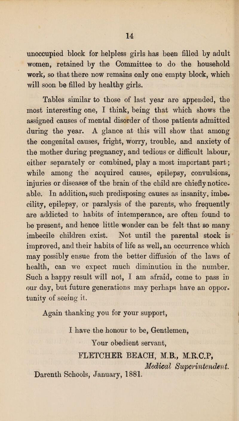 unoccupied block for helpless girls has been filled by adult women, retained by the Committee to do the household work, so that there now remains only one empty block, which will soon be filled by healthy girls. Tables similar to those of last year are appended, the most interesting one, I think, being that which shows the assigned causes of mental disorder of those patients admitted during the year. A glance at this will show that among the congenital causes, fright, worry, trouble, and anxiety of the mother during pregnancy, and tedious or difficult labour, either separately or combined, play a most important part; while among the acquired causes, epilepsy, convulsions, injuries or diseases of the brain of the child are chiefly notice- able. In addition, such predisposing causes as insanity, imbe* cility, epilepsy, or paralysis of the parents, who frequently are addicted to habits of intemperance, are often found to be present, and hence little wonder can be felt that so many imbecile children exist. Not until the parental stock is improved, and their habits of life as well, an occurrence which may possibly ensue from the better diffusion of the laws of health, can we expect much diminution in the number. Such a happy result will not, I am afraid, come to pass in our day, but future generations may perhaps have an oppor¬ tunity of seeing it. Again thanking you for your support, I have the honour to be, Gentlemen, Your obedient servant, FLETCHER BEACH, M.B., M.R.C.P, Medical Superintendent. Darenth Schools, January, 1881.