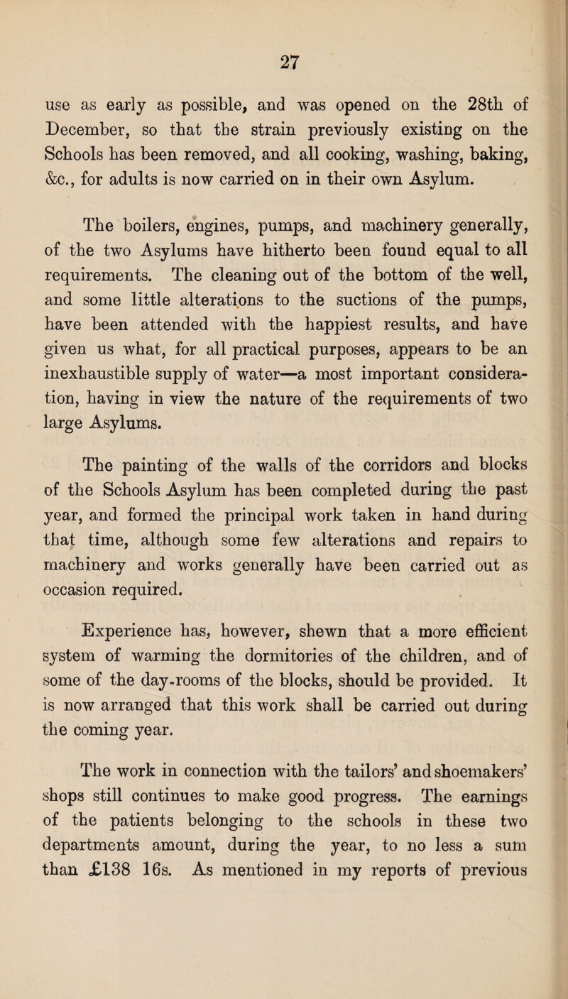 use as early as possible, and was opened on the 28th of December, so that the strain previously existing on the Schools has been removed, and all cooking, washing, baking, &c., for adults is now carried on in their own Asylum. The boilers, engines, pumps, and machinery generally, of the two Asylums have hitherto been found equal to all requirements. The cleaning out of the bottom of the well, and some little alterations to the suctions of the pumps, have been attended with the happiest results, and have given us what, for all practical purposes, appears to be an inexhaustible supply of water—a most important considera¬ tion, having in view the nature of the requirements of two large Asylums. The painting of the walls of the corridors and blocks of the Schools Asylum has been completed during the past year, and formed the principal work taken in hand during that time, although some few alterations and repairs to machinery and works generally have been carried out as occasion required. Experience has, however, shewn that a more efficient system of warming the dormitories of the children, and of some of the day-rooms of the blocks, should be provided. It is now arranged that this work shall be carried out during the coming year. The work in connection with the tailors’ and shoemakers’ shops still continues to make good progress. The earnings of the patients belonging to the schools in these two departments amount, during the year, to no less a sum than £138 16s. As mentioned in my reports of previous