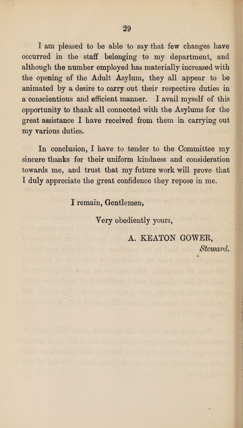 I am pleased to be able to say that few changes have occurred in the staff belonging to my department, and although the number employed has materially increased with the opening of the Adult Asylum, they all appear to be animated by a desire to carry out their respective duties in a conscientious and efficient manner. I avail myself of this opportunity to thank all connected with the Asylums for the great assistance I have received from them in carrying out my various duties. In conclusion, I have to tender to the Committee my sincere thanks for their uniform kindness and consideration towards me, and trust that my future work will prove that I duly appreciate the great confidence they repose in me. I remain, Gentlemen, Very obediently yours, A. KEATON GOWER, Steward.