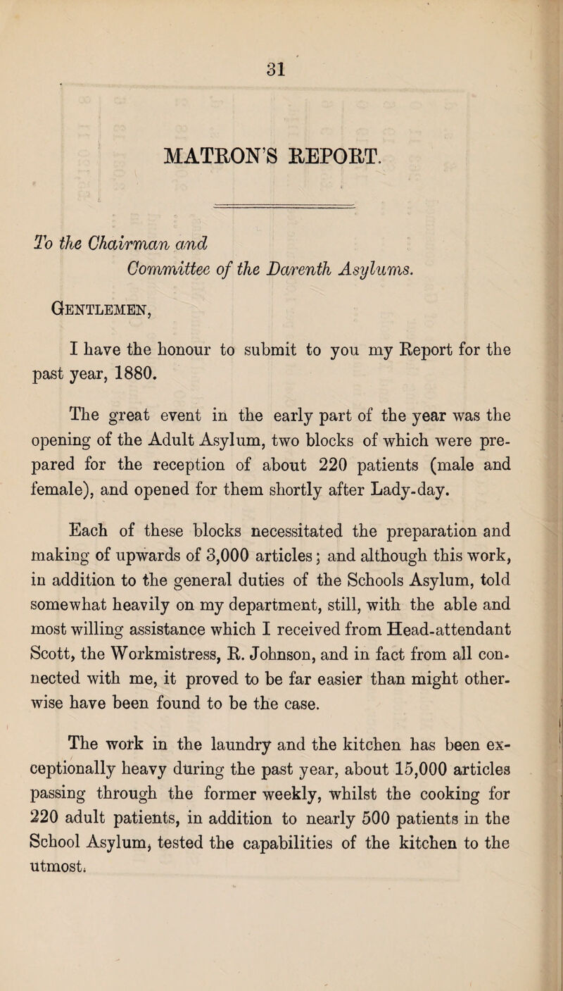 MATRON’S REPORT, To the Chairman and Committee of the Darenth Asylums. Gentlemen, I have the honour to submit to you my Report for the past year, 1880. The great event in the early part of the year was the opening of the Adult Asylum, two blocks of which were pre¬ pared for the reception of about 220 patients (male and female), and opened for them shortly after Lady-day. Each of these blocks necessitated the preparation and making of upwards of 3,000 articles; and although this work, in addition to the general duties of the Schools Asylum, told somewhat heavily on my department, still, with the able and most willing assistance which I received from Head-attendant Scott, the Workmistress, R. Johnson, and in fact from all con* nected with me, it proved to be far easier than might other¬ wise have been found to be the case. The work in the laundry and the kitchen has been ex¬ ceptionally heavy during the past year, about 15,000 articles passing through the former weekly, whilst the cooking for 220 adult patients, in addition to nearly 500 patients in the School Asylum, tested the capabilities of the kitchen to the utmost