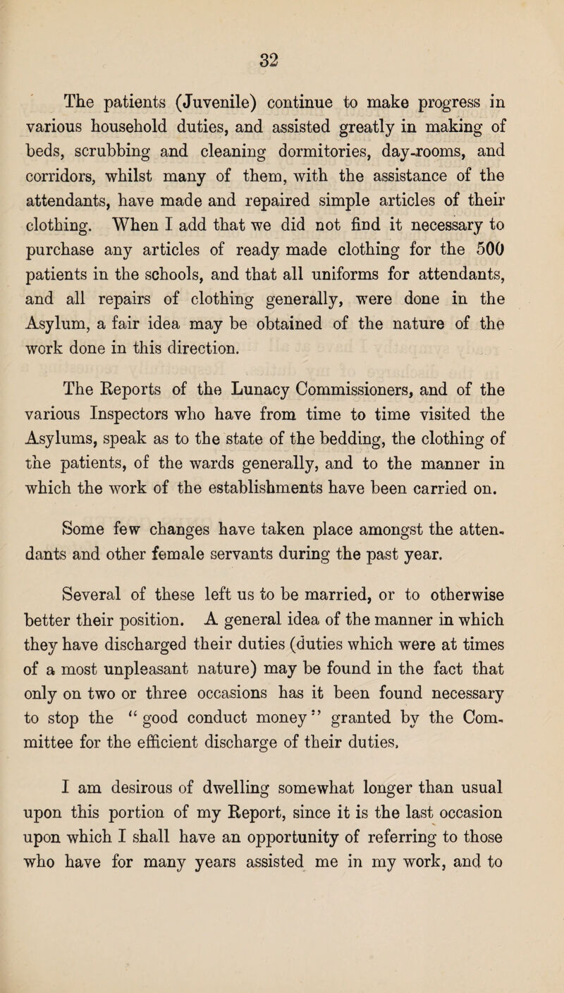 The patients (Juvenile) continue to make progress in various household duties, and assisted greatly in making of beds, scrubbing and cleaning dormitories, day-rooms, and corridors, whilst many of them, with the assistance of the attendants, have made and repaired simple articles of their clothing. When I add that we did not find it necessary to purchase any articles of ready made clothing for the 500 patients in the schools, and that all uniforms for attendants, and all repairs of clothing generally, were done in the Asylum, a fair idea may be obtained of the nature of the work done in this direction. The Reports of the Lunacy Commissioners, and of the various Inspectors who have from time to time visited the Asylums, speak as to the state of the bedding, the clothing of the patients, of the wards generally, and to the manner in which the work of the establishments have been carried on. Some few changes have taken place amongst the atten¬ dants and other female servants during the past year. Several of these left us to be married, or to otherwise better their position. A general idea of the manner in which they have discharged their duties (duties which were at times of a most unpleasant nature) may be found in the fact that only on two or three occasions has it been found necessary to stop the “ good conduct money5 ’ granted by the Com¬ mittee for the efficient discharge of their duties, I am desirous of dwelling somewhat longer than usual upon this portion of my Report, since it is the last occasion upon which I shall have an opportunity of referring to those who have for many years assisted me in my work, and to