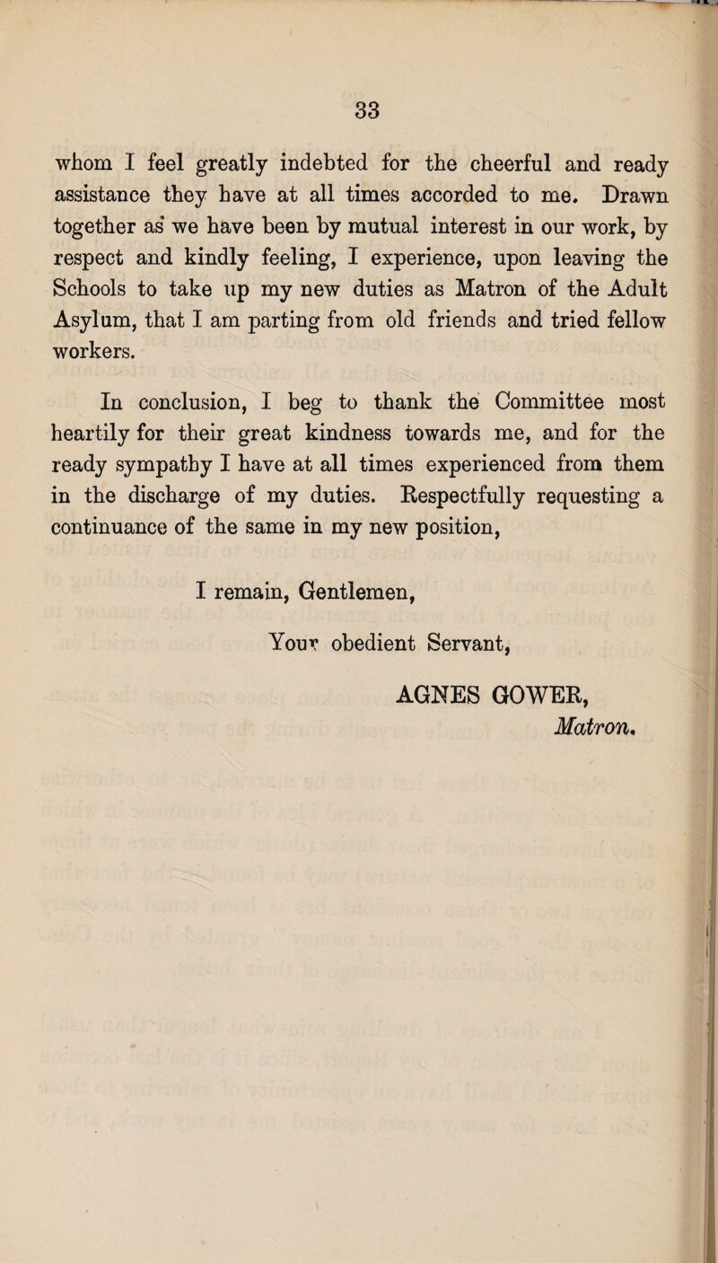 whom I feel greatly indebted for the cheerful and ready assistance they have at all times accorded to me. Drawn together as* we have been by mutual interest in our work, by respect and kindly feeling, I experience, upon leaving the Schools to take up my new duties as Matron of the Adult Asylum, that I am parting from old friends and tried fellow workers. In conclusion, I beg to thank the Committee most heartily for their great kindness towards me, and for the ready sympathy I have at all times experienced from them in the discharge of my duties. Respectfully requesting a continuance of the same in my new position, I remain, Gentlemen, Your obedient Servant, AGNES GOWER, Matron.