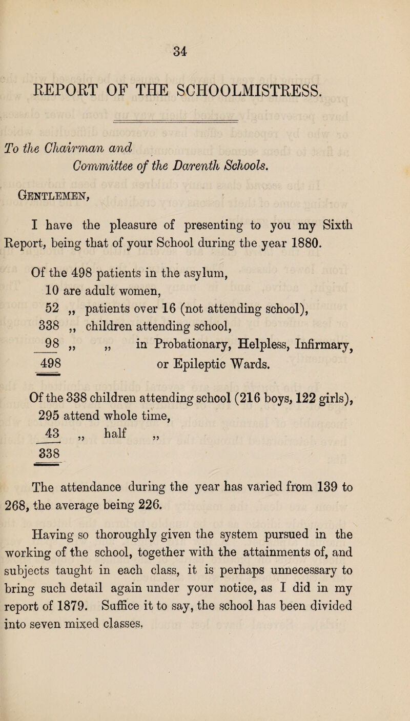 REPORT OF THE SCHOOLMISTRESS. To the Chairman and Committee of the Darenth Schools. Gentlemen, I have the pleasure of presenting to you my Sixth Report, being that of your School during tbe year 1880. Of the 498 patients in the asylum, 10 are adult women, 52 „ patients over 16 (not attending school), 338 ,, children attending school, 98 „ „ in Probationary, Helpless, Infirmary, 498 or Epileptic Wards. Of the 338 children attending school (216 boys, 122 girls), 295 attend whole time, 43 ,, half „ 338 The attendance during the year has varied from 139 to 268, the average being 226. Having so thoroughly given the system pursued in the working of the school, together with the attainments of, and subjects taught in each class, it is perhaps unnecessary to bring such detail again under your notice, as I did in my report of 1879. Suffice it to say, the school has been divided into seven mixed classes.