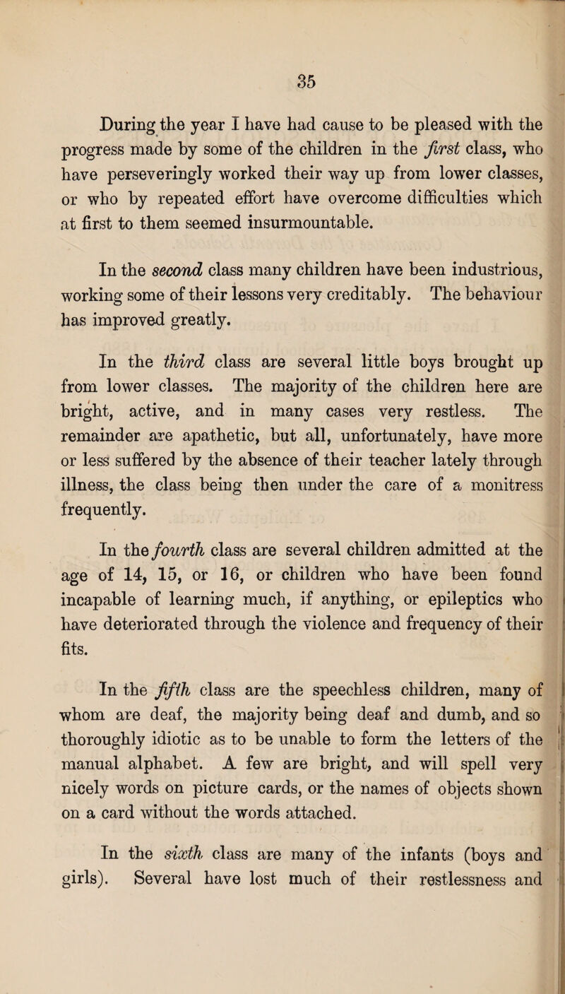 During the year I have had cause to be pleased with the progress made by some of the children in the first class, who have perseveringly worked their way up from lowrer classes, or who by repeated effort have overcome difficulties which at first to them seemed insurmountable. In the second class many children have been industrious, working some of their lessons very creditably. The behaviour has improved greatly. In the third class are several little boys brought up from lower classes. The majority of the children here are bright, active, and in many cases very restless. The remainder are apathetic, but all, unfortunately, have more or less suffered by the absence of their teacher lately through illness, the class being then under the care of a monitress frequently. In the fourth class are several children admitted at the age of 14, 15, or 16, or children who have been found incapable of learning much, if anything, or epileptics who have deteriorated through the violence and frequency of their fits. In the fifth class are the speechless children, many of whom are deaf, the majority being deaf and dumb, and so thoroughly idiotic as to be unable to form the letters of the manual alphabet. A few are bright, and will spell very nicely words on picture cards, or the names of objects shown on a card without the words attached. In the sixth class are many of the infants (boys and girls). Several have lost much of their restlessness and