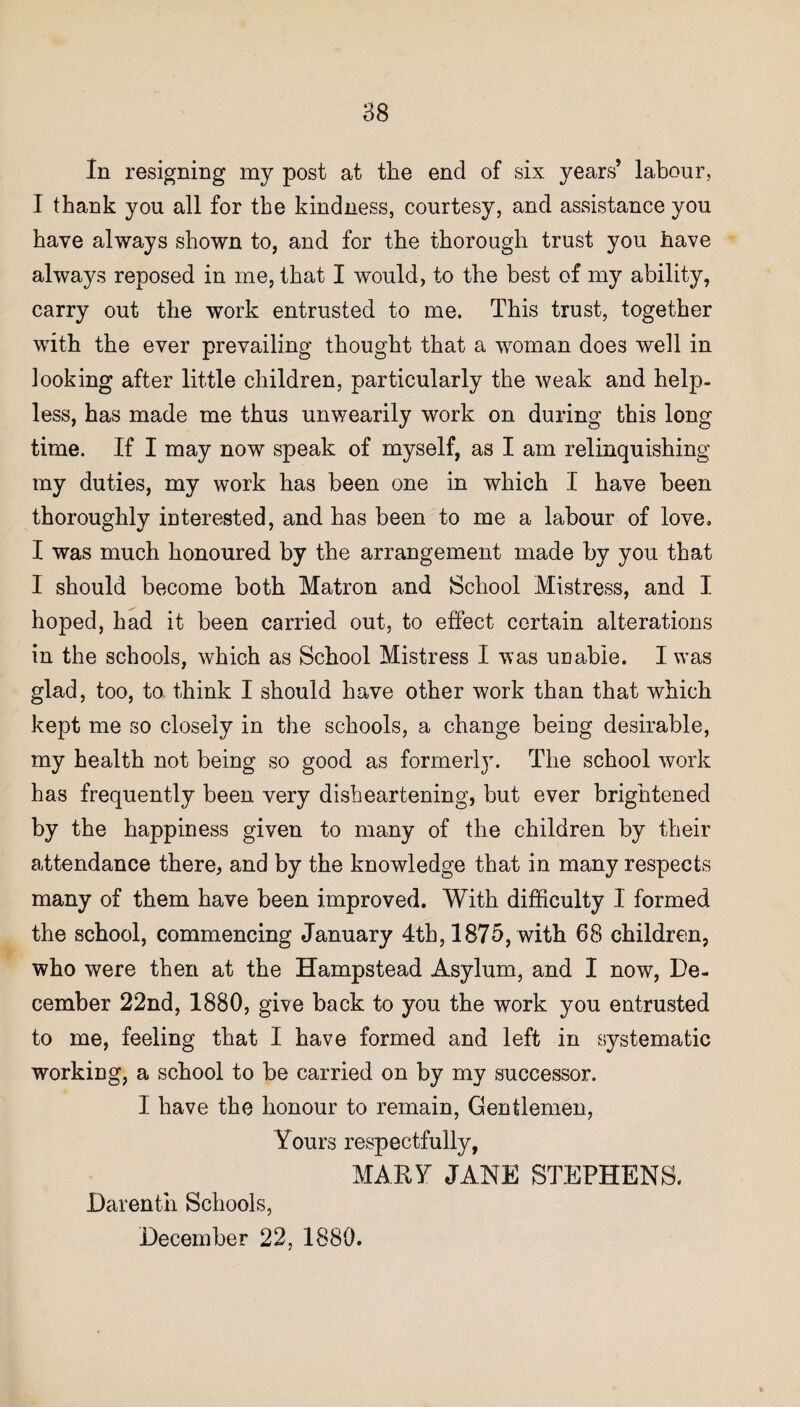 In resigning my post at the end of six years’ labour, I thank you all for the kindness, courtesy, and assistance you have always shown to, and for the thorough trust you have always reposed in me, that I would, to the best of my ability, carry out the work entrusted to me. This trust, together with the ever prevailing thought that a woman does well in looking after little children, particularly the weak and help¬ less, has made me thus unwearily work on during this long time. If I may now speak of myself, as I am relinquishing my duties, my work has been one in which I have been thoroughly interested, and has been to me a labour of love, I was much honoured by the arrangement made by you that I should become both Matron and School Mistress, and I hoped, had it been carried out, to effect certain alterations in the schools, which as School Mistress I was unable. I v’as glad, too, to think I should have other work than that which kept me so closely in the schools, a change being desirable, my health not being so good as formerly. The school work has frequently been very disheartening, but ever brightened by the happiness given to many of the children by their attendance there, and by the knowledge that in many respects many of them have been improved. With difficulty I formed the school, commencing January 4th, 1875, with 68 children, who were then at the Hampstead Asylum, and I now, De¬ cember 22nd, 1880, give back to you the work you entrusted to me, feeling that I have formed and left in systematic working, a school to be carried on by my successor. I have the honour to remain, Gentlemen, Yours respectfully, MARY JANE STEPHENS. Darenth Schools,