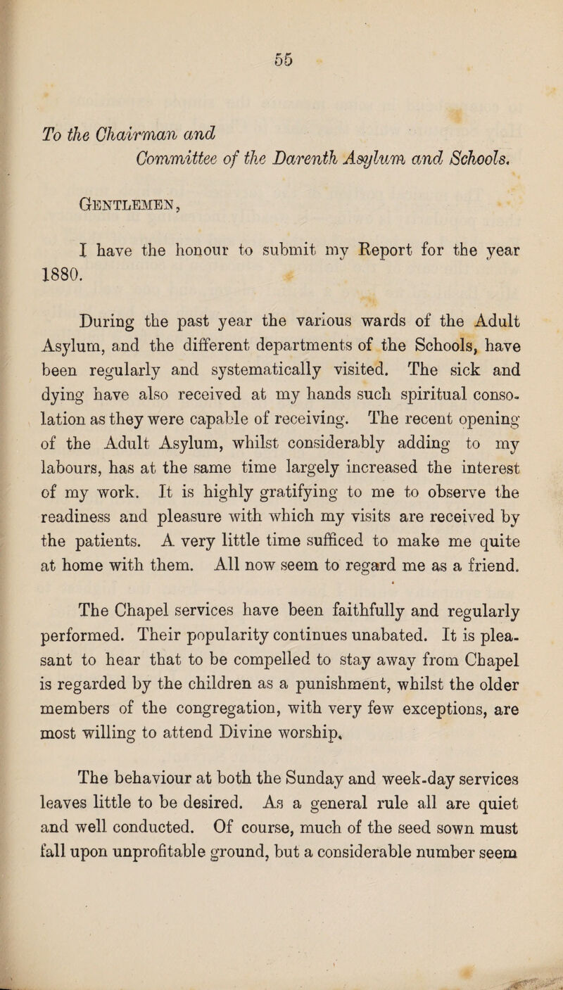 To the Chairman and Committee of the Darenth Asylum and Schools. Gentlemen, I have the honour to submit my Report for the year 1880. During the past year the various wards of the Adult Asylum, and the different departments of the Schools, have been regularly and systematically visited. The sick and dying have also received at my hands such spiritual conso¬ lation as they were capable of receiving. The recent opening of the Adult Asylum, whilst considerably adding to my labours, has at the same time largely increased the interest of my work. It is highly gratifying to me to observe the readiness and pleasure with which my visits are received by the patients. A very little time sufficed to make me quite at home with them. All now seem to regard me as a friend. The Chapel services have been faithfully and regularly performed. Their popularity continues unabated. It is plea¬ sant to hear that to be compelled to stay away from Chapel is regarded by the children as a punishment, whilst the older members of the congregation, with very few exceptions, are most willing to attend Divine worship. The behaviour at both the Sunday and week-day services leaves little to be desired. As a general rule all are quiet and well conducted. Of course, much of the seed sown must fall upon unprofitable ground, but a considerable number seem