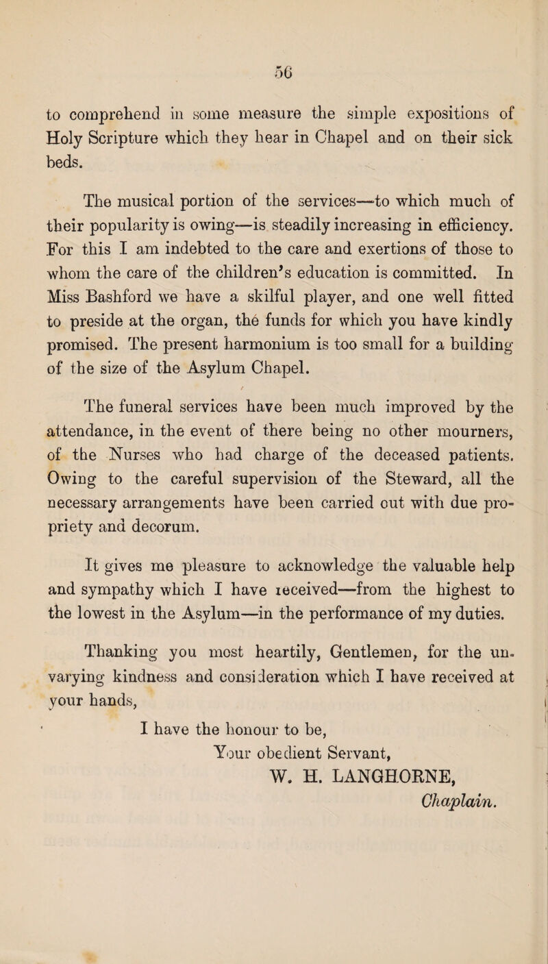 Holy Scripture which they hear in Chapel and on their sick beds. The musical portion of the services—To which much of their popularity is owing—-is steadily increasing in efficiency. For this I am indebted to the care and exertions of those to whom the care of the children's education is committed. In Miss Bashford we have a skilful player, and one well fitted to preside at the organ, the funds for which you have kindly promised. The present harmonium is too small for a building of the size of the Asylum Chapel. The funeral services have been much improved by the attendance, in the event of there being no other mourners, of the Nurses who had charge of the deceased patients. Owing to the careful supervision of the Steward, all the necessary arrangements have been carried cut with due pro¬ priety and decorum. It gives me pleasure to acknowledge the valuable help and sympathy which I have received—from the highest to the lowest in the Asylum—in the performance of my duties. Thanking you most heartily, Gentlemen? for the un¬ varying kindness and consideration which I have received at your hands, I have the honour to be, Your obedient Servant, W. H. LANGHORNE, Chaplain.