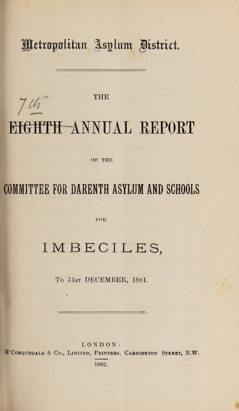 tiropoutan lUn him district. JOT ™E EMITS-ANNUAL REPORT OP THE COMMITTEE FOR DARENTH ASYLUM AND SCHOOLS FOR IMBECILES, To 31st DECEMBER, 1881, LONDON: M‘Corquodale & Co., Limited, Printers, Cakdington Street, N.W. 1882.