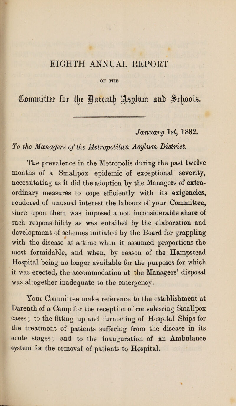 EIGHTH ANNUAL REPORT OF THE CammittM for fl« ® armtjj Jistrlum anft Schools. January 1 st, 1882. To the Managers of the Metropolitan Asylum District. The prevalence in the Metropolis during the past twelve months of a Smallpox epidemic of exceptional severity, necessitating as it did the adoption by the Managers of extra¬ ordinary measures to cope efficiently with its exigencies, rendered of unusual interest the labours of your Committee, since upon them was imposed a not inconsiderable share of such responsibility as was entailed by the elaboration and development of schemes initiated by the Board for grappling with the disease at a time when it assumed proportions the most formidable, and when, by reason of the Hampstead Hospital being no longer available for the purposes for which it was erected, the accommodation at the Managers* disposal was altogether inadequate to the emergency. Your Committee make reference to the establishment at Darenth of a Camp for the reception of convalescing Smallpox cases; to the fitting up and furnishing of Hospital Ships for the treatment of patients suffering from the disease in its acute stages; and to the inauguration of an Ambulance system for the removal, of patients to Hospital.