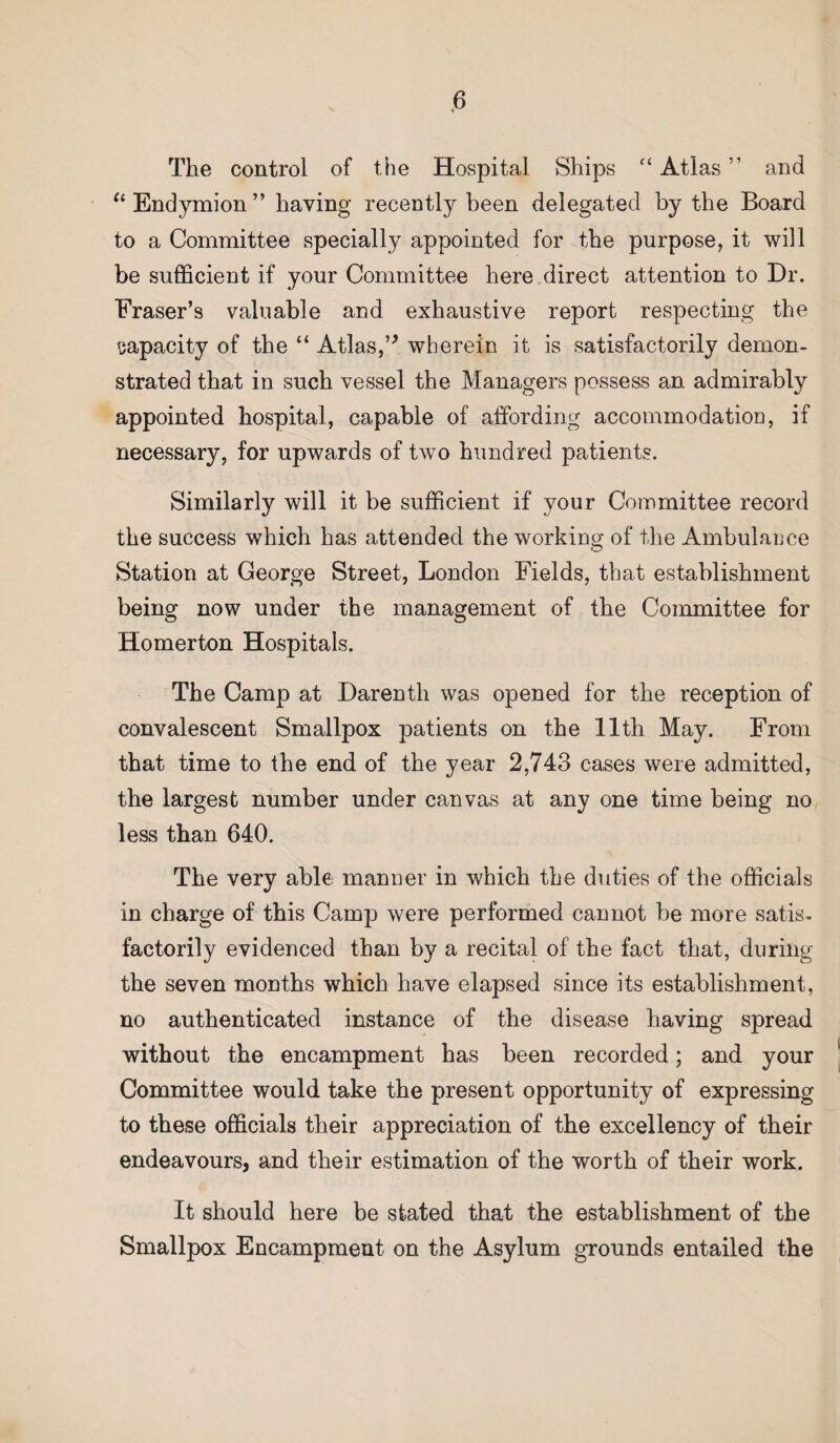 The control of the Hospital Ships “ Atlas ” and “Endymion” having recently been delegated by the Board to a Committee specially appointed for the purpose, it will be sufficient if your Committee here direct attention to Dr. Fraser’s valuable and exhaustive report respecting the capacity of the “ Atlas,” wherein it is satisfactorily demon¬ strated that in such vessel the Managers possess an admirably appointed hospital, capable of affording accommodation, if necessary, for upwards of two hundred patients. Similarly will it be sufficient if your Committee record the success which has attended the working of the Ambulance Station at George Street, London Fields, that establishment being now under the management of the Committee for Homerton Hospitals. The Camp at Darenth was opened for the reception of convalescent Smallpox patients on the 11th May. From that time to the end of the year 2,743 cases were admitted, the largest number under canvas at any one time being no less than 640. The very able; manner in which the duties of the officials in charge of this Camp were performed cannot be more satis¬ factorily evidenced than by a recital of the fact that, during the seven months which have elapsed since its establishment, no authenticated instance of the disease having spread without the encampment has been recorded; and your Committee would take the present opportunity of expressing to these officials their appreciation of the excellency of their endeavours, and their estimation of the worth of their work. It should here be stated that the establishment of the Smallpox Encampment on the Asylum grounds entailed the