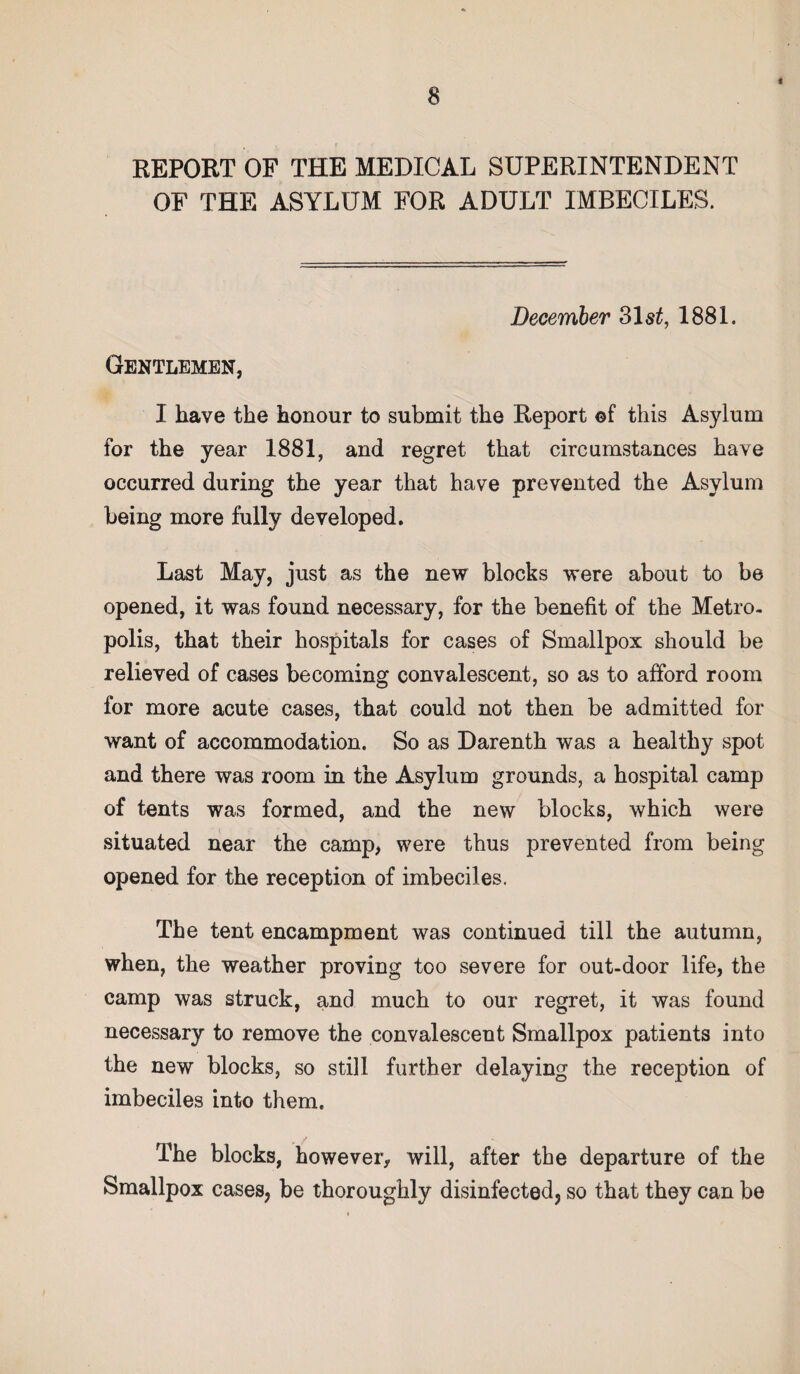 t REPORT OF THE MEDICAL SUPERINTENDENT OF THE ASYLUM FOR ADULT IMBECILES. December 31s£, 1881. Gentlemen, I have the honour to submit the Report ©f this Asylum for the year 1881, and regret that circumstances have occurred during the year that have prevented the Asylum being more fully developed. Last May, just as the new blocks were about to be opened, it was found necessary, for the benefit of the Metro¬ polis, that their hospitals for cases of Smallpox should be relieved of cases becoming convalescent, so as to afford room for more acute cases, that could not then be admitted for want of accommodation. So as Darenth was a healthy spot and there was room in the Asylum grounds, a hospital camp of tents was formed, and the new blocks, which were situated near the camp, were thus prevented from being opened for the reception of imbeciles. The tent encampment was continued till the autumn, when, the weather proving too severe for out-door life, the camp was struck, and much to our regret, it was found necessary to remove the convalescent Smallpox patients into the new blocks, so still further delaying the reception of imbeciles into them. The blocks, however, will, after the departure of the Smallpox cases, be thoroughly disinfected, so that they can be