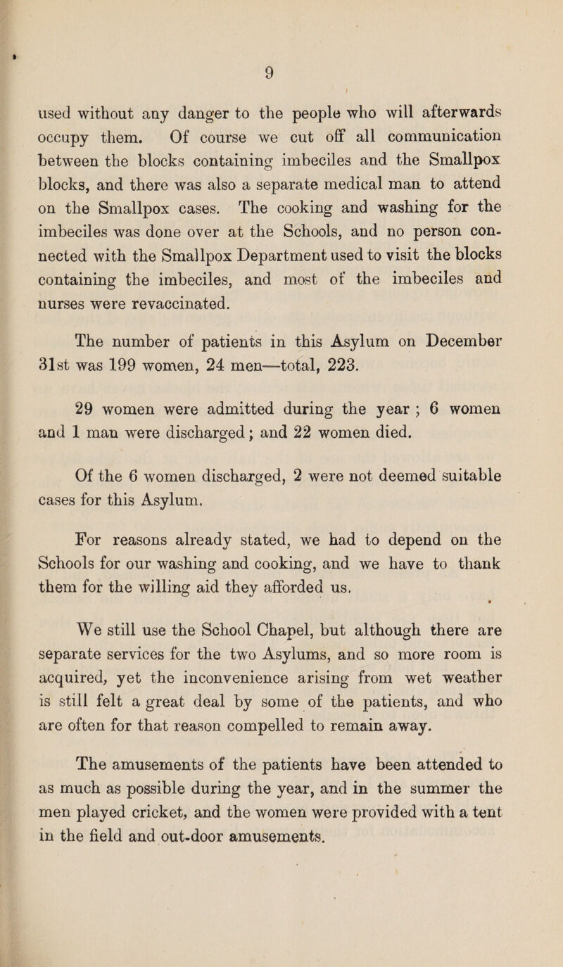 » 9 used without any danger to the people who will afterwards occupy them. Of course we cut off all communication between the blocks containing imbeciles and the Smallpox blocks, and there was also a separate medical man to attend on the Smallpox cases. The cooking and washing for the imbeciles was done over at the Schools, and no person con¬ nected with the Smallpox Department used to visit the blocks containing the imbeciles, and most of the imbeciles and nurses were re vaccinated. The number of patients in this Asylum on December 31st was 199 women, 24 men—total, 223. 29 women were admitted during the year ; 6 women and 1 man were discharged; and 22 women died. Of the 6 women discharged, 2 were not deemed suitable cases for this Asylum. For reasons already stated, we had to depend on the Schools for our washing and cooking, and we have to thank them for the willing aid they afforded us. We still use the School Chapel, but although there are separate services for the two Asylums, and so more room is acquired, yet the inconvenience arising from wet weather is still felt a great deal by some of the patients, and who are often for that reason compelled to remain away. • The amusements of the patients have been attended to as much as possible during the year, and in the summer the men played cricket, and the women were provided with a tent in the field and out-door amusements.