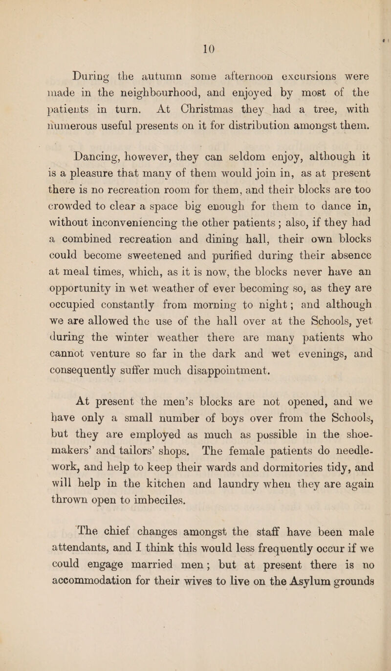 I During the autumn some afternoon excursions were made in the neighbourhood, and enjoyed by most of the patients in turn. At Christmas they had a tree, with numerous useful presents on it for distribution amongst them. Dancing, however, they can seldom enjoy, although it is a pleasure that many of them would join in, as at present there is no recreation room for them, and their blocks are too crowded to clear a space big enough for them to dance in, without inconveniencing the other patients; also, if they had a combined recreation and dining hall, their own blocks could become sweetened and purified during their absence at meal times, which, as it is now, the blocks never have an opportunity in wet weather of ever becoming so, as they are occupied constantly from morning to night; and although we are allowed the use of the hall over at the Schools, yet during the winter weather there are many patients who cannot venture so far in the dark and wet evenings, and consequently suffer much disappointment. At present the men’s blocks are not opened, and we have only a small number of boys over from the Schools, but they are employed as much as possible in the shoe¬ makers’ and tailors’ shops. The female patients do needle¬ work, and help to keep their wards and dormitories tidy, and will help in the kitchen and laundry when they are again thrown open to imbeciles. The chief changes amongst the staff have been male attendants, and I think this would less frequently occur if wre could engage married men; but at present there is no accommodation for their wives to live on the Asylum grounds