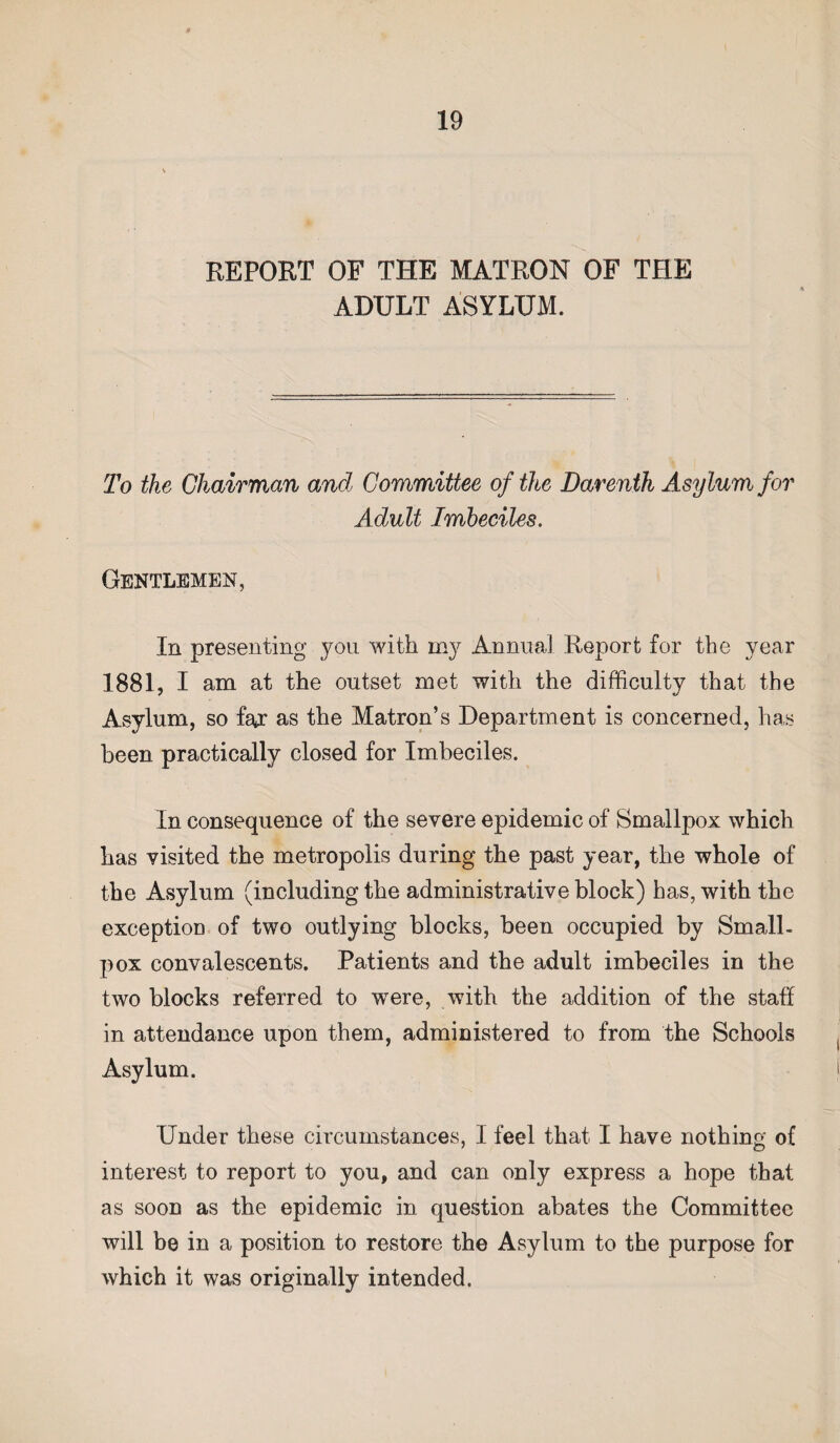 REPORT OF THE MATRON OF THE ADULT ASYLUM. To the Chairman and Committee of the Darenth Asylum for Adult Imbeciles. Gentlemen, In presenting you with my Annual Report for the year 1881, I am at the outset met with the difficulty that the Asylum, so far as the Matron’s Department is concerned, has been practically closed for Imbeciles. In consequence of the severe epidemic of Smallpox which has visited the metropolis during the past year, the whole of the Asylum (including the administrative block) has, with the exception of two outlying blocks, been occupied by Small- pox convalescents. Patients and the adult imbeciles in the two blocks referred to were, with the addition of the staff in attendance upon them, administered to from the Schools Asylum. Under these circumstances, I feel that I have nothing of interest to report to you, and can only express a hope that as soon as the epidemic in question abates the Committee will be in a position to restore the Asylum to the purpose for which it was originally intended.