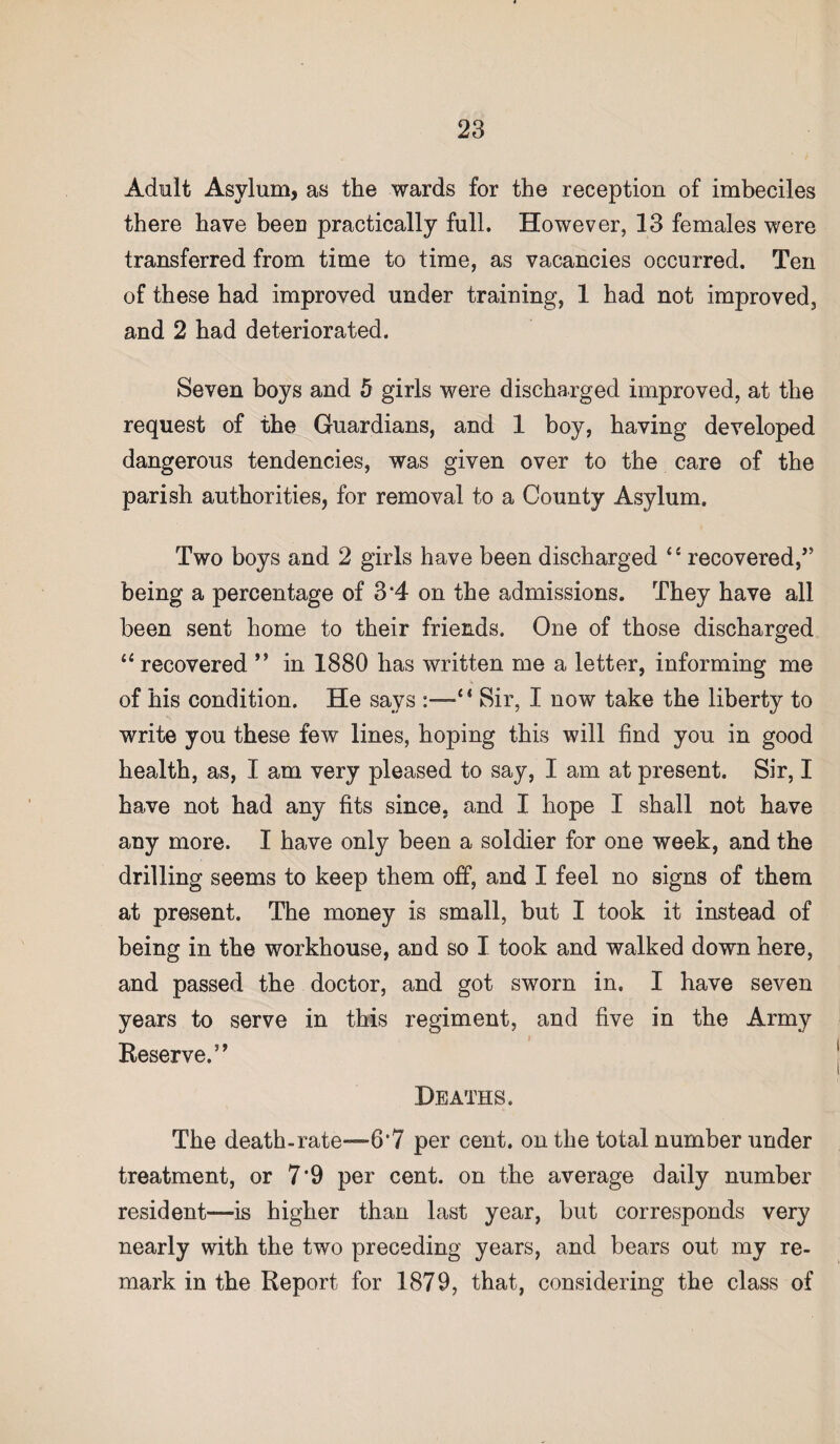 Adult Asylum, as the wards for the reception of imbeciles there have been practically full. However, 13 females were transferred from time to time, as vacancies occurred. Ten of these had improved under training, 1 had not improved, and 2 had deteriorated. Seven boys and 5 girls were discharged improved, at the request of the Guardians, and 1 boy, having developed dangerous tendencies, was given over to the care of the parish authorities, for removal to a County Asylum. Two boys and 2 girls have been discharged “ recovered/’ being a percentage of 3*4 on the admissions. They have all been sent home to their friends. One of those discharged “ recovered ” in 1880 has written me a letter, informing me of his condition. He says ‘ * Sir, I now take the liberty to write you these few lines, hoping this will find you in good health, as, I am very pleased to say, I am at present. Sir, I have not had any fits since, and I hope I shall not have any more. I have only been a soldier for one week, and the drilling seems to keep them off, and I feel no signs of them at present. The money is small, but I took it instead of being in the workhouse, and so I took and walked down here, and passed the doctor, and got sworn in. I have seven years to serve in this regiment, and five in the Army i Reserve.” Deaths. The death-rate—6*7 per cent, on the total number under treatment, or 7*9 per cent, on the average daily number resident—is higher than last year, but corresponds very nearly with the two preceding years, and bears out my re¬ mark in the Report for 1879, that, considering the class of