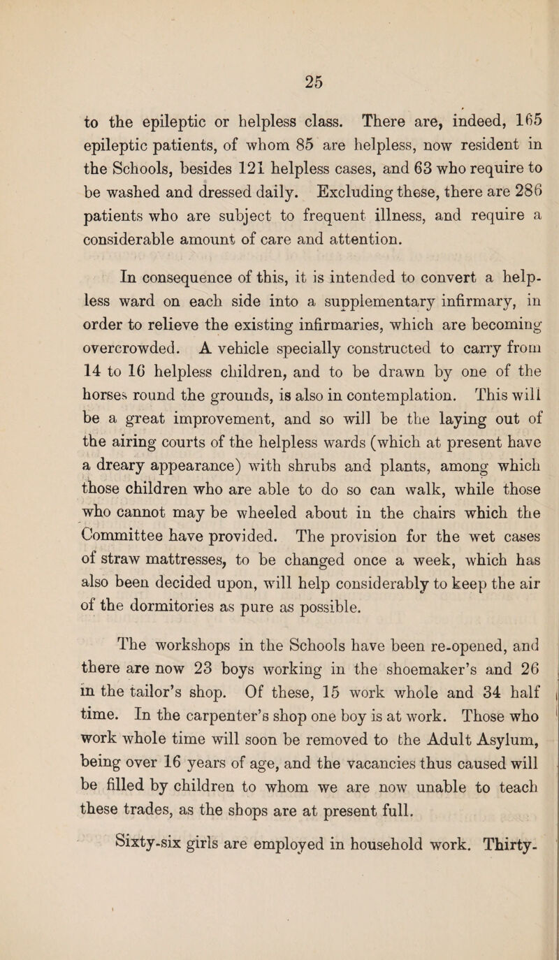 to the epileptic or helpless class. There are, indeed, 165 epileptic patients, of whom 85 are helpless, now resident in the Schools, besides 121 helpless cases, and 63 who require to be washed and dressed daily. Excluding these, there are 286 patients who are subject to frequent illness, and require a considerable amount of care and attention. In consequence of this, it is intended to convert a help¬ less ward on each side into a supplementary infirmary, in order to relieve the existing infirmaries, which are becoming- overcrowded. A vehicle specially constructed to carry from 14 to 16 helpless children, and to be drawn by one of the horses round the grounds, is also in contemplation. This will be a great improvement, and so will be the laying out of the airing courts of the helpless wards (which at present have a dreary appearance) with shrubs and plants, among which those children who are able to do so can walk, while those who cannot may be wheeled about in the chairs which the Committee have provided. The provision for the wret cases of straw mattresses, to be changed once a week, which has also been decided upon, will help considerably to keep the air of the dormitories as pure as possible. The workshops in the Schools have been re-opened, and there are now 23 boys working in the shoemaker’s and 26 in the tailor’s shop. Of these, 15 work whole and 34 half time. In the carpenter’s shop one boy is at work. Those who work whole time will soon be removed to the Adult Asylum, being over 16 years of age, and the vacancies thus caused will be filled by children to whom we are now unable to teach these trades, as the shops are at present full. Sixty-six girls are employed in household work. Thirty-