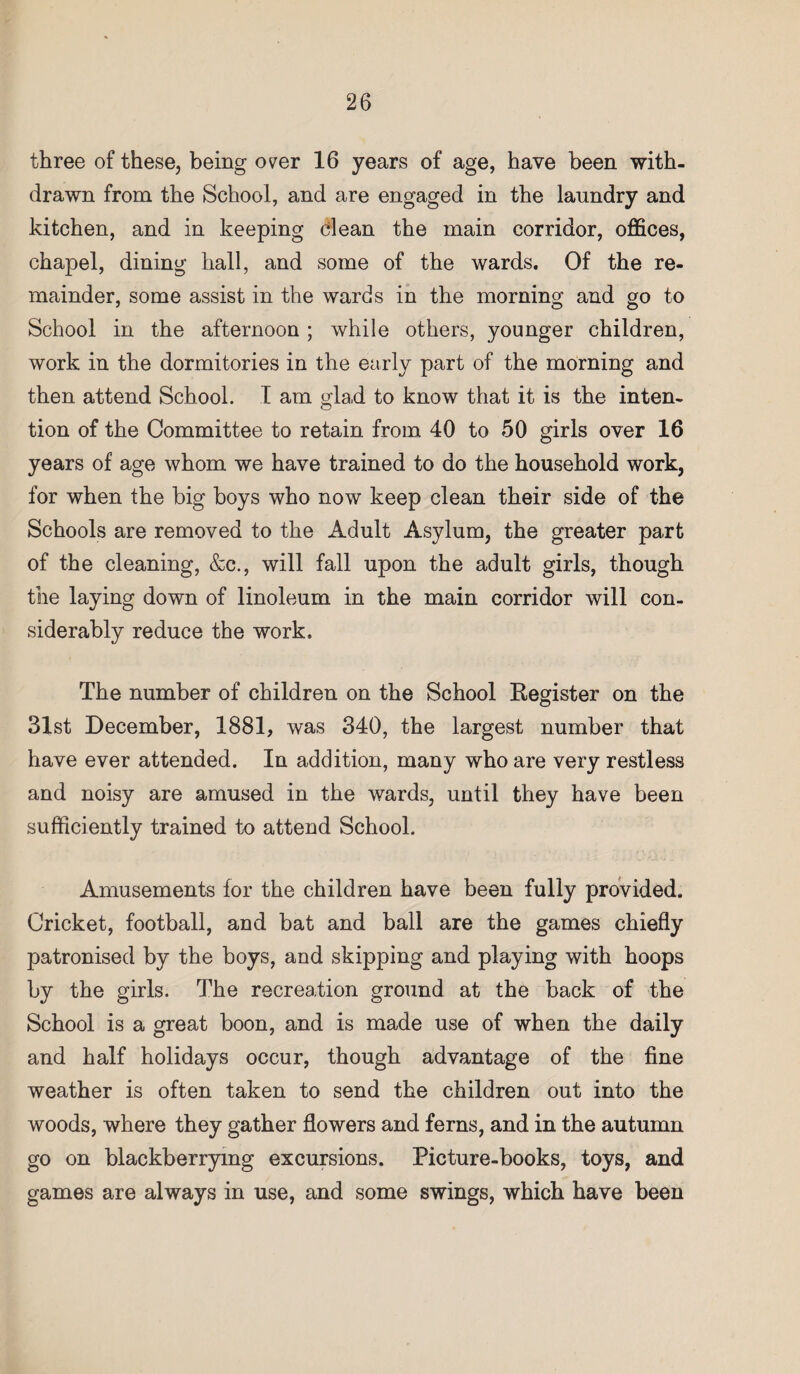 three of these, being over 16 years of age, have been with¬ drawn from the School, and are engaged in the laundry and kitchen, and in keeping clean the main corridor, offices, chapel, dining hall, and some of the wards. Of the re¬ mainder, some assist in the wards in the morning and go to School in the afternoon ; while others, younger children, work in the dormitories in the early part of the morning and then attend School. I am glad to know that it is the inten¬ tion of the Committee to retain from 40 to 50 girls over 16 years of age whom we have trained to do the household work, for when the big boys who now keep clean their side of the Schools are removed to the Adult Asylum, the greater part of the cleaning, &c., will fall upon the adult girls, though the laying down of linoleum in the main corridor will con¬ siderably reduce the work. The number of children on the School Kegister on the 31st December, 1881, was 340, the largest number that have ever attended. In addition, many who are very restless and noisy are amused in the wards, until they have been sufficiently trained to attend School. Amusements for the children have been fully provided. Cricket, football, and bat and ball are the games chiefly patronised by the boys, and skipping and playing with hoops by the girls. The recreation ground at the back of the School is a great boon, and is made use of when the daily and half holidays occur, though advantage of the fine weather is often taken to send the children out into the woods, where they gather flowers and ferns, and in the autumn go on blackberrymg excursions. Picture-books, toys, and games are always in use, and some swings, which have been