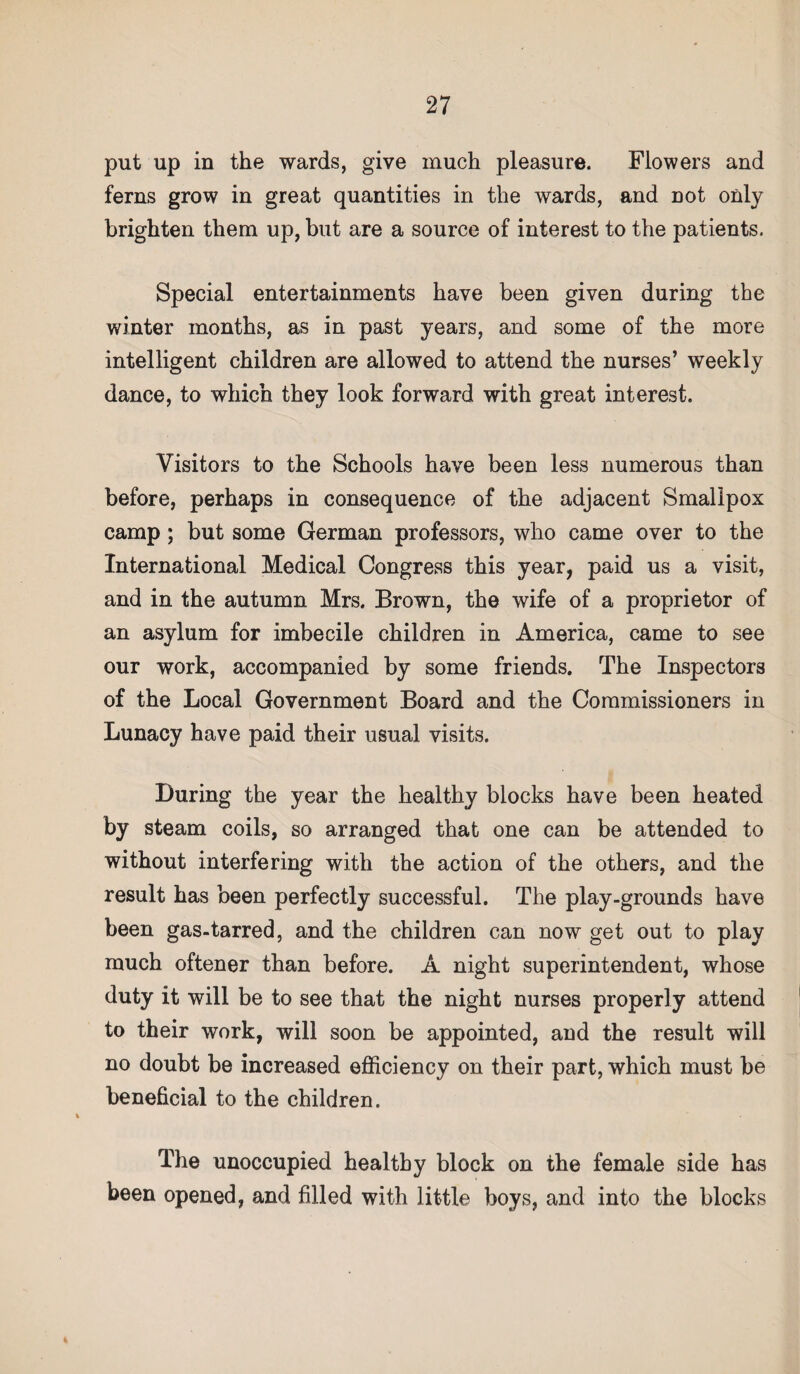 put up in the wards, give much pleasure. Flowers and ferns grow in great quantities in the wards, and not only brighten them up, but are a source of interest to the patients. Special entertainments have been given during the winter months, as in past years, and some of the more intelligent children are allowed to attend the nurses’ weekly dance, to which they look forward with great interest. Visitors to the Schools have been less numerous than before, perhaps in consequence of the adjacent Smallpox camp; but some German professors, who came over to the International Medical Congress this year, paid us a visit, and in the autumn Mrs. Brown, the wife of a proprietor of an asylum for imbecile children in America, came to see our work, accompanied by some friends. The Inspectors of the Local Government Board and the Commissioners in Lunacy have paid their usual visits. During the year the healthy blocks have been heated by steam coils, so arranged that one can be attended to without interfering with the action of the others, and the result has been perfectly successful. The play-grounds have been gas-tarred, and the children can now get out to play much oftener than before. A night superintendent, whose duty it will be to see that the night nurses properly attend to their work, will soon be appointed, and the result will no doubt be increased efficiency on their part, which must be beneficial to the children. The unoccupied healthy block on the female side has been opened, and filled with little boys, and into the blocks