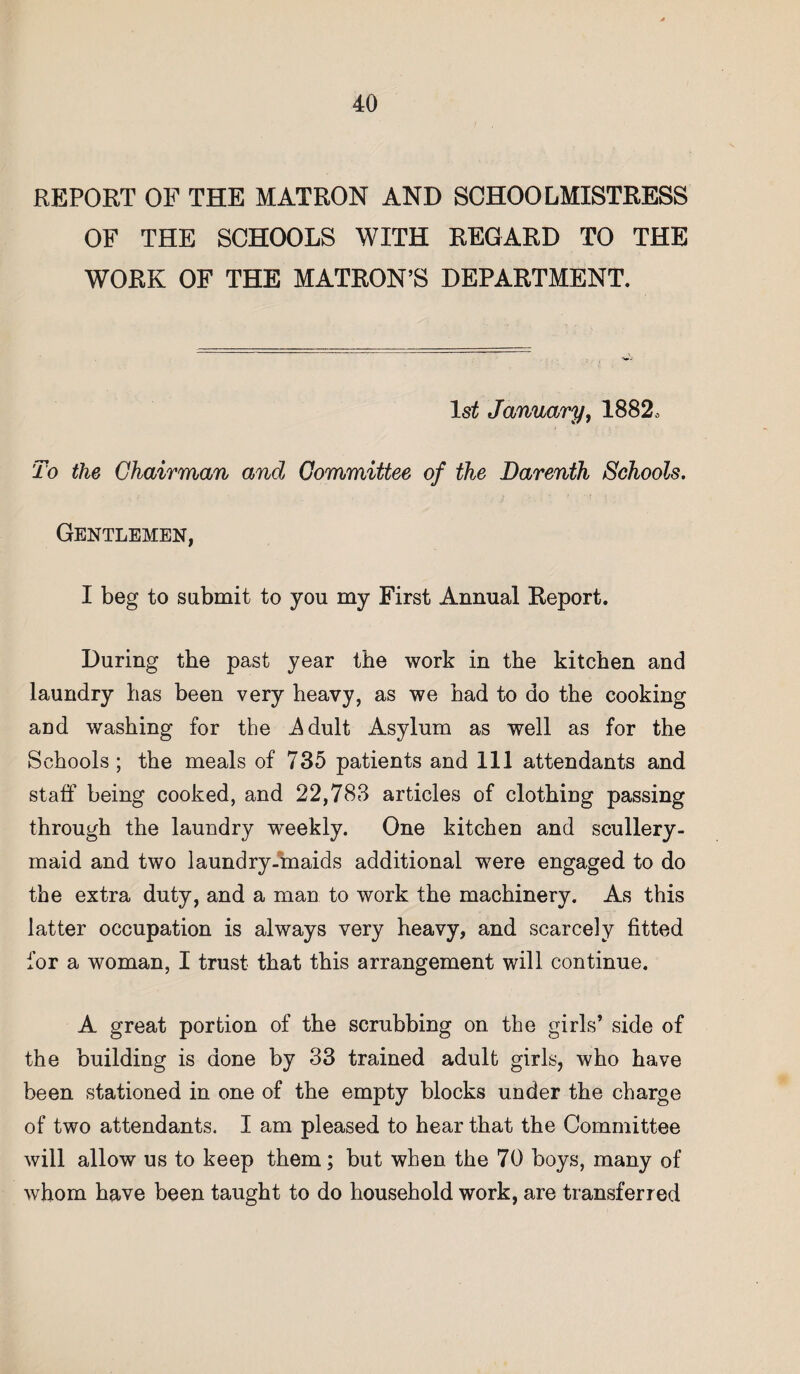 REPORT OF THE MATRON AND SCHOOLMISTRESS OF THE SCHOOLS WITH REGARD TO THE WORK OF THE MATRON’S DEPARTMENT. 1st January, 1882, To the Chairman and Committee of the Darenth Schools. Gentlemen, I beg to submit to you my First Annual Report. During the past year the work in the kitchen and laundry has been very heavy, as we had to do the cooking aDd washing for the .Adult Asylum as well as for the Schools; the meals of 735 patients and 111 attendants and staff being cooked, and 22,783 articles of clothing passing through the laundry weekly. One kitchen and scullery- maid and two laundry-maids additional were engaged to do the extra duty, and a man to work the machinery. As this latter occupation is always very heavy, and scarcely fitted for a woman, I trust that this arrangement will continue. A great portion of the scrubbing on the girls’ side of the building is done by 33 trained adult girls, who have been stationed in one of the empty blocks under the charge of two attendants. I am pleased to hear that the Committee will allow us to keep them; but when the 70 boys, many of whom have been taught to do household work, are transferred