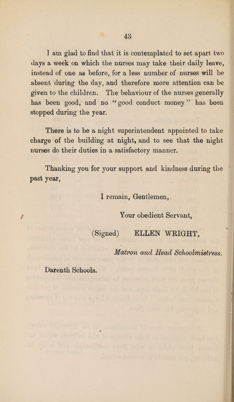 1 am glad to find that it is contemplated to set apart two days a week on which the nurses may take their daily leave, instead of one as before, for a less number of nurses will be absent during the day, and therefore more attention can be given to the children. The behaviour of the nurses generally has been good, and no “good conduct money” has been stopped during the year. There is to be a night superintendent appointed to take charge of the building at night, and to see that the night nurses do their duties in a satisfactory manner. Thanking you for your support and kindness during the past year, I remain, Gentlemen, Your obedient Servant, (Signed) ELLEN WEIGHT, Matron and Head Schoolmistress.