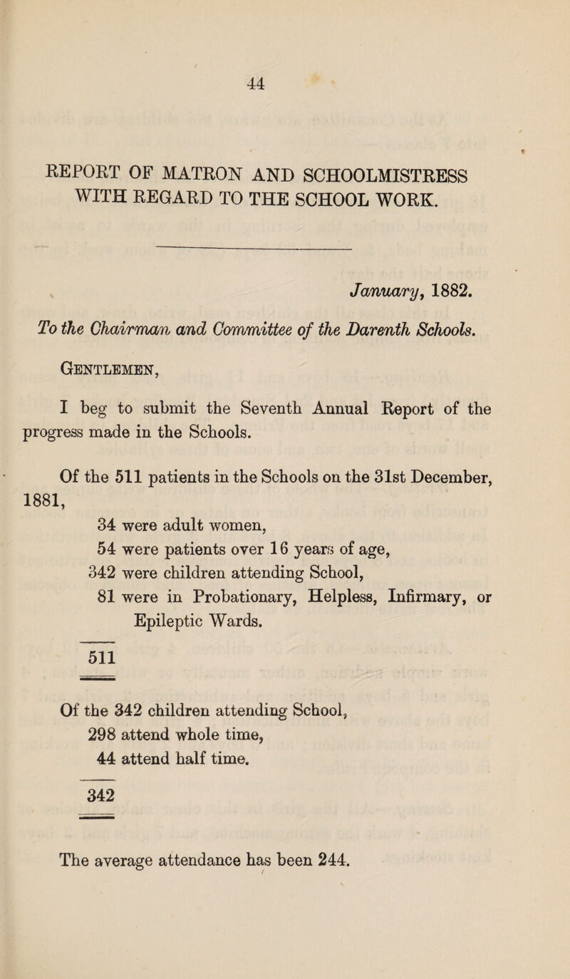 REPORT OF MATRON AND SCHOOLMISTRESS WITH REGARD TO THE SCHOOL WORK. January, 1882. To the Chairman and Committee of the Darenth Schools. Gentlemen, I beg to submit the Seventh Annual Report of the progress made in the Schools. Of the 511 patients in the Schools on the 31st December, 1881, 34 were adult women, 54 were patients over 16 years of age, 342 were children attending School, 81 were in Probationary, Helpless, Infirmary, or Epileptic Wards. 511 Of the 342 children attending School, 298 attend whole time, 44 attend half time. 342 The average attendance has been 244.